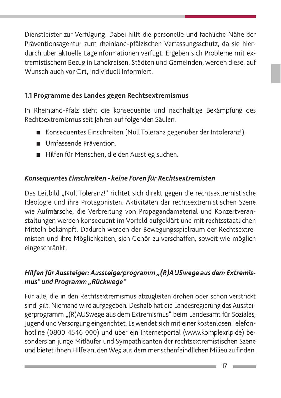 Dienstleister zur Verfügung. Dabei hilft die personelle und fachliche Nähe der Präventionsagentur zum rheinland-pfälzischen Verfassungsschutz, da sie hierdurch über aktuelle Lageinformationen verfügt. Ergeben sich Probleme mit extremistischem Bezug in Landkreisen, Städten und Gemeinden, werden diese, auf Wunsch auch vor Ort, individuell informiert. 1.1 Programme des Landes gegen Rechtsextremismus In Rheinland-Pfalz steht die konsequente und nachhaltige Bekämpfung des Rechtsextremismus seit Jahren auf folgenden Säulen: # Konsequentes Einschreiten (Null Toleranz gegenüber der Intoleranz!). # Umfassende Prävention. # Hilfen für Menschen, die den Ausstieg suchen. Konsequentes Einschreiten - keine Foren für Rechtsextremisten Das Leitbild "Null Toleranz!" richtet sich direkt gegen die rechtsextremistische Ideologie und ihre Protagonisten. Aktivitäten der rechtsextremistischen Szene wie Aufmärsche, die Verbreitung von Propagandamaterial und Konzertveranstaltungen werden konsequent im Vorfeld aufgeklärt und mit rechtsstaatlichen Mitteln bekämpft. Dadurch werden der Bewegungsspielraum der Rechtsextremisten und ihre Möglichkeiten, sich Gehör zu verschaffen, soweit wie möglich eingeschränkt. Hilfen für Aussteiger: Aussteigerprogramm "(R)AUSwege aus dem Extremismus" und Programm "Rückwege" Für alle, die in den Rechtsextremismus abzugleiten drohen oder schon verstrickt sind, gilt: Niemand wird aufgegeben. Deshalb hat die Landesregierung das Aussteigerprogramm "(R)AUSwege aus dem Extremismus" beim Landesamt für Soziales, Jugend und Versorgung eingerichtet. Es wendet sich mit einer kostenlosen Telefonhotline (0800 4546 000) und über ein Internetportal (www.komplexrlp.de) besonders an junge Mitläufer und Sympathisanten der rechtsextremistischen Szene und bietet ihnen Hilfe an, den Weg aus dem menschenfeindlichen Milieu zu finden. 17
