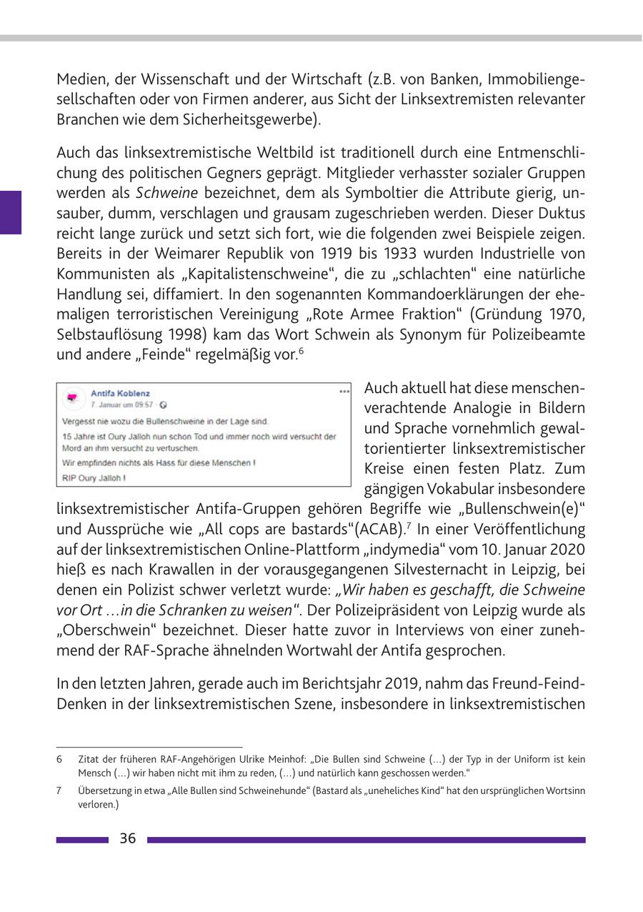 Medien, der Wissenschaft und der Wirtschaft (z.B. von Banken, Immobiliengesellschaften oder von Firmen anderer, aus Sicht der Linksextremisten relevanter Branchen wie dem Sicherheitsgewerbe). Auch das linksextremistische Weltbild ist traditionell durch eine Entmenschlichung des politischen Gegners geprägt. Mitglieder verhasster sozialer Gruppen werden als Schweine bezeichnet, dem als Symboltier die Attribute gierig, unsauber, dumm, verschlagen und grausam zugeschrieben werden. Dieser Duktus reicht lange zurück und setzt sich fort, wie die folgenden zwei Beispiele zeigen. Bereits in der Weimarer Republik von 1919 bis 1933 wurden Industrielle von Kommunisten als "Kapitalistenschweine", die zu "schlachten" eine natürliche Handlung sei, diffamiert. In den sogenannten Kommandoerklärungen der ehemaligen terroristischen Vereinigung "Rote Armee Fraktion" (Gründung 1970, Selbstauflösung 1998) kam das Wort Schwein als Synonym für Polizeibeamte und andere "Feinde" regelmäßig vor.6 Auch aktuell hat diese menschenverachtende Analogie in Bildern und Sprache vornehmlich gewaltorientierter linksextremistischer Kreise einen festen Platz. Zum gängigen Vokabular insbesondere linksextremistischer Antifa-Gruppen gehören Begriffe wie "Bullenschwein(e)" und Aussprüche wie "All cops are bastards"(ACAB).7 In einer Veröffentlichung auf der linksextremistischen Online-Plattform "indymedia" vom 10. Januar 2020 hieß es nach Krawallen in der vorausgegangenen Silvesternacht in Leipzig, bei denen ein Polizist schwer verletzt wurde: "Wir haben es geschafft, die Schweine vor Ort ...in die Schranken zu weisen". Der Polizeipräsident von Leipzig wurde als "Oberschwein" bezeichnet. Dieser hatte zuvor in Interviews von einer zunehmend der RAF-Sprache ähnelnden Wortwahl der Antifa gesprochen. In den letzten Jahren, gerade auch im Berichtsjahr 2019, nahm das Freund-FeindDenken in der linksextremistischen Szene, insbesondere in linksextremistischen 6 Zitat der früheren RAF-Angehörigen Ulrike Meinhof: "Die Bullen sind Schweine (...) der Typ in der Uniform ist kein Mensch (...) wir haben nicht mit ihm zu reden, (...) und natürlich kann geschossen werden." 7 Übersetzung in etwa "Alle Bullen sind Schweinehunde" (Bastard als "uneheliches Kind" hat den ursprünglichen Wortsinn verloren.) 36