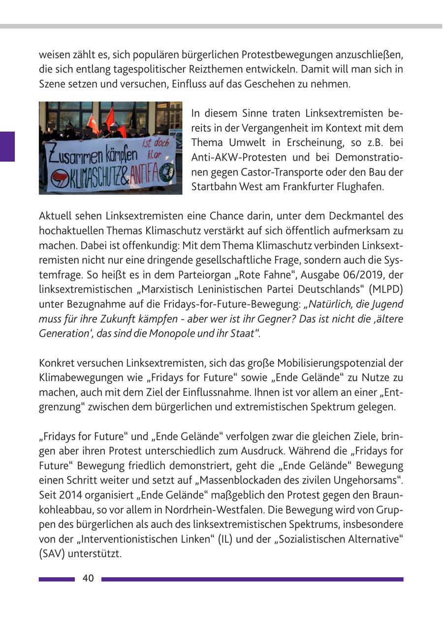 weisen zählt es, sich populären bürgerlichen Protestbewegungen anzuschließen, die sich entlang tagespolitischer Reizthemen entwickeln. Damit will man sich in Szene setzen und versuchen, Einfluss auf das Geschehen zu nehmen. In diesem Sinne traten Linksextremisten bereits in der Vergangenheit im Kontext mit dem Thema Umwelt in Erscheinung, so z.B. bei Anti-AKW-Protesten und bei Demonstrationen gegen Castor-Transporte oder den Bau der Startbahn West am Frankfurter Flughafen. Aktuell sehen Linksextremisten eine Chance darin, unter dem Deckmantel des hochaktuellen Themas Klimaschutz verstärkt auf sich öffentlich aufmerksam zu machen. Dabei ist offenkundig: Mit dem Thema Klimaschutz verbinden Linksextremisten nicht nur eine dringende gesellschaftliche Frage, sondern auch die Systemfrage. So heißt es in dem Parteiorgan "Rote Fahne", Ausgabe 06/2019, der linksextremistischen "Marxistisch Leninistischen Partei Deutschlands" (MLPD) unter Bezugnahme auf die Fridays-for-Future-Bewegung: "Natürlich, die Jugend muss für ihre Zukunft kämpfen - aber wer ist ihr Gegner? Das ist nicht die 'ältere Generation', das sind die Monopole und ihr Staat". Konkret versuchen Linksextremisten, sich das große Mobilisierungspotenzial der Klimabewegungen wie "Fridays for Future" sowie "Ende Gelände" zu Nutze zu machen, auch mit dem Ziel der Einflussnahme. Ihnen ist vor allem an einer "Entgrenzung" zwischen dem bürgerlichen und extremistischen Spektrum gelegen. "Fridays for Future" und "Ende Gelände" verfolgen zwar die gleichen Ziele, bringen aber ihren Protest unterschiedlich zum Ausdruck. Während die "Fridays for Future" Bewegung friedlich demonstriert, geht die "Ende Gelände" Bewegung einen Schritt weiter und setzt auf "Massenblockaden des zivilen Ungehorsams". Seit 2014 organisiert "Ende Gelände" maßgeblich den Protest gegen den Braunkohleabbau, so vor allem in Nordrhein-Westfalen. Die Bewegung wird von Gruppen des bürgerlichen als auch des linksextremistischen Spektrums, insbesondere von der "Interventionistischen Linken" (IL) und der "Sozialistischen Alternative" (SAV) unterstützt. 40