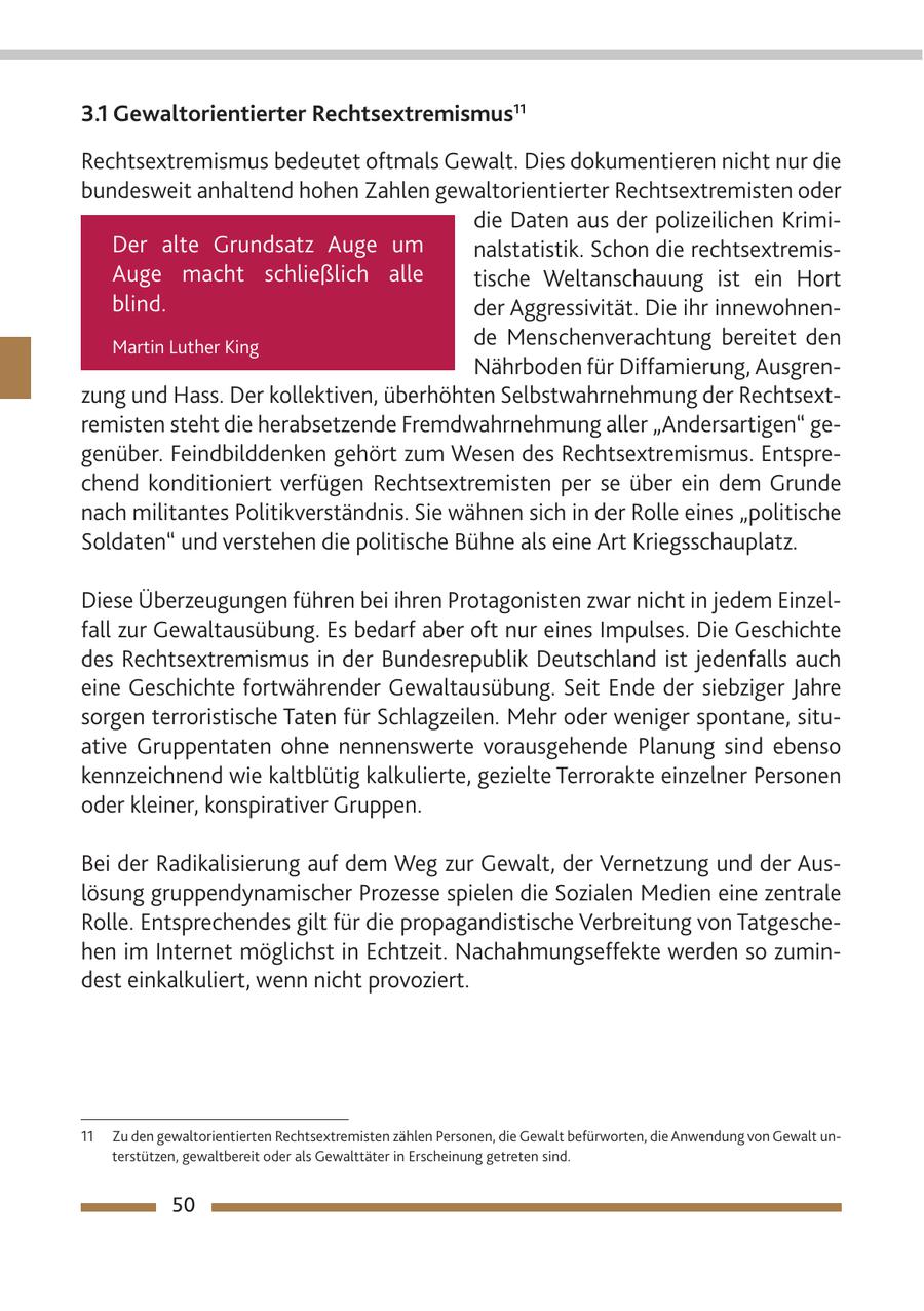 3.1 Gewaltorientierter Rechtsextremismus11 Rechtsextremismus bedeutet oftmals Gewalt. Dies dokumentieren nicht nur die bundesweit anhaltend hohen Zahlen gewaltorientierter Rechtsextremisten oder die Daten aus der polizeilichen KrimiDer alte Grundsatz Auge um nalstatistik. Schon die rechtsextremisAuge macht schließlich alle tische Weltanschauung ist ein Hort blind. der Aggressivität. Die ihr innewohnenMartin Luther King de Menschenverachtung bereitet den Nährboden für Diffamierung, Ausgrenzung und Hass. Der kollektiven, überhöhten Selbstwahrnehmung der Rechtsextremisten steht die herabsetzende Fremdwahrnehmung aller "Andersartigen" gegenüber. Feindbilddenken gehört zum Wesen des Rechtsextremismus. Entsprechend konditioniert verfügen Rechtsextremisten per se über ein dem Grunde nach militantes Politikverständnis. Sie wähnen sich in der Rolle eines "politische Soldaten" und verstehen die politische Bühne als eine Art Kriegsschauplatz. Diese Überzeugungen führen bei ihren Protagonisten zwar nicht in jedem Einzelfall zur Gewaltausübung. Es bedarf aber oft nur eines Impulses. Die Geschichte des Rechtsextremismus in der Bundesrepublik Deutschland ist jedenfalls auch eine Geschichte fortwährender Gewaltausübung. Seit Ende der siebziger Jahre sorgen terroristische Taten für Schlagzeilen. Mehr oder weniger spontane, situative Gruppentaten ohne nennenswerte vorausgehende Planung sind ebenso kennzeichnend wie kaltblütig kalkulierte, gezielte Terrorakte einzelner Personen oder kleiner, konspirativer Gruppen. Bei der Radikalisierung auf dem Weg zur Gewalt, der Vernetzung und der Auslösung gruppendynamischer Prozesse spielen die Sozialen Medien eine zentrale Rolle. Entsprechendes gilt für die propagandistische Verbreitung von Tatgeschehen im Internet möglichst in Echtzeit. Nachahmungseffekte werden so zumindest einkalkuliert, wenn nicht provoziert. 11 Zu den gewaltorientierten Rechtsextremisten zählen Personen, die Gewalt befürworten, die Anwendung von Gewalt unterstützen, gewaltbereit oder als Gewalttäter in Erscheinung getreten sind. 50