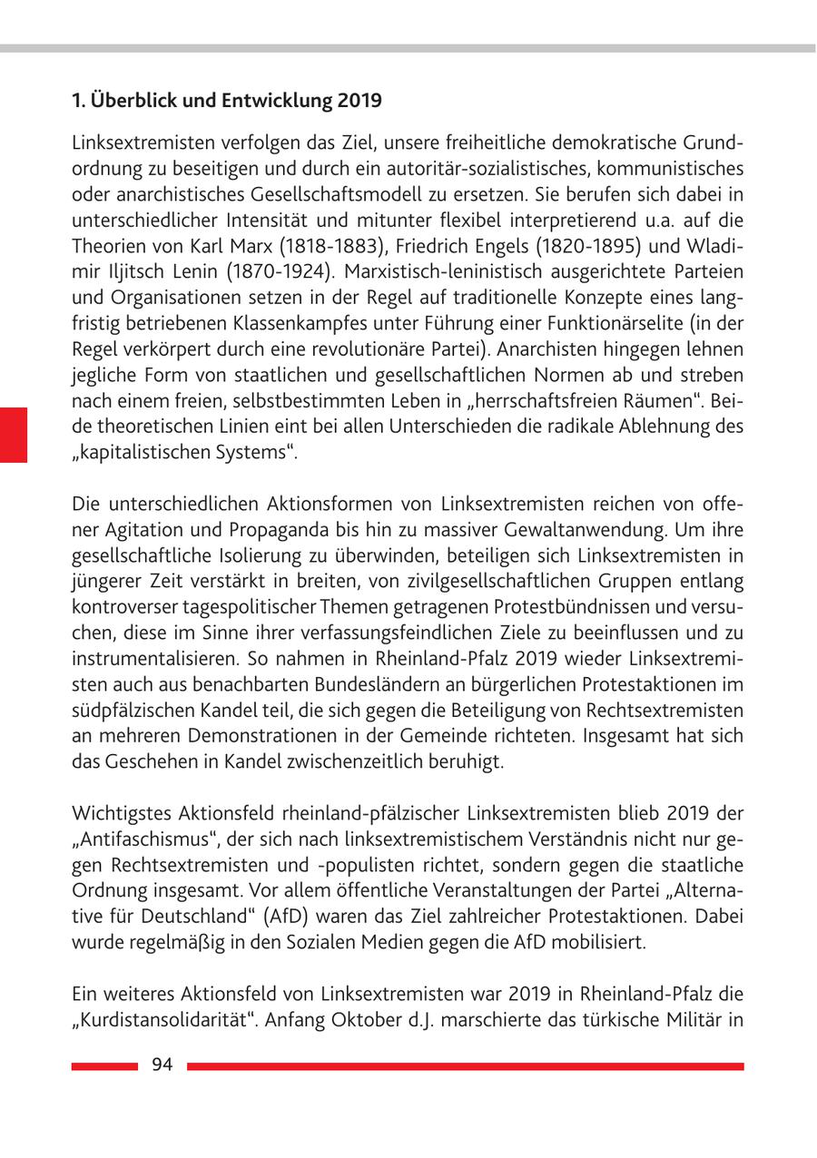 1. Überblick und Entwicklung 2019 Linksextremisten verfolgen das Ziel, unsere freiheitliche demokratische Grundordnung zu beseitigen und durch ein autoritär-sozialistisches, kommunistisches oder anarchistisches Gesellschaftsmodell zu ersetzen. Sie berufen sich dabei in unterschiedlicher Intensität und mitunter flexibel interpretierend u.a. auf die Theorien von Karl Marx (1818-1883), Friedrich Engels (1820-1895) und Wladimir Iljitsch Lenin (1870-1924). Marxistisch-leninistisch ausgerichtete Parteien und Organisationen setzen in der Regel auf traditionelle Konzepte eines langfristig betriebenen Klassenkampfes unter Führung einer Funktionärselite (in der Regel verkörpert durch eine revolutionäre Partei). Anarchisten hingegen lehnen jegliche Form von staatlichen und gesellschaftlichen Normen ab und streben nach einem freien, selbstbestimmten Leben in "herrschaftsfreien Räumen". Beide theoretischen Linien eint bei allen Unterschieden die radikale Ablehnung des "kapitalistischen Systems". Die unterschiedlichen Aktionsformen von Linksextremisten reichen von offener Agitation und Propaganda bis hin zu massiver Gewaltanwendung. Um ihre gesellschaftliche Isolierung zu überwinden, beteiligen sich Linksextremisten in jüngerer Zeit verstärkt in breiten, von zivilgesellschaftlichen Gruppen entlang kontroverser tagespolitischer Themen getragenen Protestbündnissen und versuchen, diese im Sinne ihrer verfassungsfeindlichen Ziele zu beeinflussen und zu instrumentalisieren. So nahmen in Rheinland-Pfalz 2019 wieder Linksextremisten auch aus benachbarten Bundesländern an bürgerlichen Protestaktionen im südpfälzischen Kandel teil, die sich gegen die Beteiligung von Rechtsextremisten an mehreren Demonstrationen in der Gemeinde richteten. Insgesamt hat sich das Geschehen in Kandel zwischenzeitlich beruhigt. Wichtigstes Aktionsfeld rheinland-pfälzischer Linksextremisten blieb 2019 der "Antifaschismus", der sich nach linksextremistischem Verständnis nicht nur gegen Rechtsextremisten und -populisten richtet, sondern gegen die staatliche Ordnung insgesamt. Vor allem öffentliche Veranstaltungen der Partei "Alternative für Deutschland" (AfD) waren das Ziel zahlreicher Protestaktionen. Dabei wurde regelmäßig in den Sozialen Medien gegen die AfD mobilisiert. Ein weiteres Aktionsfeld von Linksextremisten war 2019 in Rheinland-Pfalz die "Kurdistansolidarität". Anfang Oktober d.J. marschierte das türkische Militär in 94