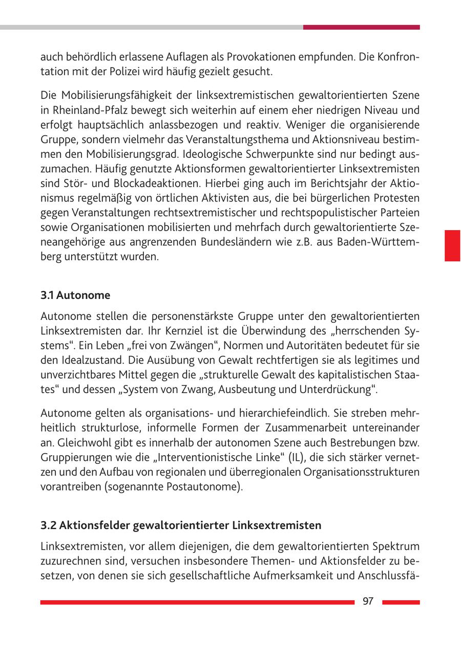 auch behördlich erlassene Auflagen als Provokationen empfunden. Die Konfrontation mit der Polizei wird häufig gezielt gesucht. Die Mobilisierungsfähigkeit der linksextremistischen gewaltorientierten Szene in Rheinland-Pfalz bewegt sich weiterhin auf einem eher niedrigen Niveau und erfolgt hauptsächlich anlassbezogen und reaktiv. Weniger die organisierende Gruppe, sondern vielmehr das Veranstaltungsthema und Aktionsniveau bestimmen den Mobilisierungsgrad. Ideologische Schwerpunkte sind nur bedingt auszumachen. Häufig genutzte Aktionsformen gewaltorientierter Linksextremisten sind Störund Blockadeaktionen. Hierbei ging auch im Berichtsjahr der Aktionismus regelmäßig von örtlichen Aktivisten aus, die bei bürgerlichen Protesten gegen Veranstaltungen rechtsextremistischer und rechtspopulistischer Parteien sowie Organisationen mobilisierten und mehrfach durch gewaltorientierte Szeneangehörige aus angrenzenden Bundesländern wie z.B. aus Baden-Württemberg unterstützt wurden. 3.1 Autonome Autonome stellen die personenstärkste Gruppe unter den gewaltorientierten Linksextremisten dar. Ihr Kernziel ist die Überwindung des "herrschenden Systems". Ein Leben "frei von Zwängen", Normen und Autoritäten bedeutet für sie den Idealzustand. Die Ausübung von Gewalt rechtfertigen sie als legitimes und unverzichtbares Mittel gegen die "strukturelle Gewalt des kapitalistischen Staates" und dessen "System von Zwang, Ausbeutung und Unterdrückung". Autonome gelten als organisationsund hierarchiefeindlich. Sie streben mehrheitlich strukturlose, informelle Formen der Zusammenarbeit untereinander an. Gleichwohl gibt es innerhalb der autonomen Szene auch Bestrebungen bzw. Gruppierungen wie die "Interventionistische Linke" (IL), die sich stärker vernetzen und den Aufbau von regionalen und überregionalen Organisationsstrukturen vorantreiben (sogenannte Postautonome). 3.2 Aktionsfelder gewaltorientierter Linksextremisten Linksextremisten, vor allem diejenigen, die dem gewaltorientierten Spektrum zuzurechnen sind, versuchen insbesondere Themenund Aktionsfelder zu besetzen, von denen sie sich gesellschaftliche Aufmerksamkeit und Anschlussfä97