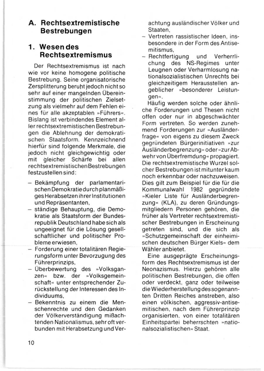 A. Rechtsextremistische achtung ausländischer Völker und Bestrebungen Staaten, - Vertreten rassistischer Ideen, insbesondere in der Form des Antise1. Wesen des mitismus, Rechtsextremismus - Rechtfertigung und Verherrlichung des NS-Regimes unter Der Rechtsextremismus ist nach Leugnen oder Verharmlosung nawie vor keine homogene politische tionalsozialistischen Unrechts bei Bestrebung. Seine organisatorische gleichzeitigem Herausstellen anZersplitterung beruht jedoch nicht so geblicher "besonderer Leistunsehr auf einer mangelnden Übereingen". stimmung der politischen Zielsetzung als vielmehr auf dem Fehlen eiHäufig werden solche oder ähnlines für alle akzeptablen "Führers". che Forderungen und Thesen nicht Bislang ist verbindendes Element aloffen oder nur in abgeschwächter ler rechtsextremistischen BestrebunForm vertreten. So werden zunehgen die Ablehnung der demokratimend Forderungen zur "Ausländerschen Staatsform. Kennzeichnend frage" von eigens zu diesem Zweck hierfür sind folgende Merkmale, die gegründeten Bürgerinitiativen "zur jedoch nicht gleichgewichtig oder Ausländerbegrenzung" oder "zur Abmit gleicher Schärfe bei allen wehr von Überfremdung" propagiert. rechtsextremistischen Bestrebungen Die rechtsextremistische Wurzel solfestzustellen sind: cher Bestrebungen ist mitunter kaum noch erkennbar oder nachzuweisen. - Bekämpfung der parlamentariDies gilt zum Beispiel für die für die schen Demokratiedurch planmäßiKommunalwahl 1982 gegründete ges Herabsetzen ihrer Institutionen "Kieler Liste für Ausländerbegrenund Repräsentanten, zung" (KLA), zu deren Gründungs- - ständige Behauptung, die Demomitgliedern Personen gehören, die kratie als Staatsform der Bundesfrüher als Vertreter rechtsextremistirepublik Deutschland habesich als scher Bestrebungen in Erscheinung ungeeignet für die Lösung gesellgetreten sind, und die sich als schaftlicher und politischer Pro"Schutzgemeinschaft der einheimibleme erwiesen, schen deutschen Bürger Kiels" dem - Forderung einer totalitären RegieWähler anbietet. rungsform unter Bevorzugung des Eine ausgeprägte ErscheinungsFührerprinzips, form des Rechtsextremismus ist der - Überbewertung des "VolksganNeonazismus. Hierzu gehören alle zen" bzw. der "Volksgemeinpolitischen Bestrebungen, die offen schaft" unter entsprechender Zuoder verdeckt, ganz oder teilweise rückstellung der Interessen des Indie Wiederherstellung des sogenanndividuums, ten Dritten Reiches anstreben, also - Bekenntnis zu einem die Meneinen völkischen, aggressiv-antiseschenrechte und den Gedanken mitischen, nach dem Führerprinzip der Völkerverständigung mißachorganisierten, von einer totalitären tenden Nationalismus,sehroft verEinheitspartei beherrschten "natiobunden mit Herabsetzung und Vernalsozialistischen" Staat. 10