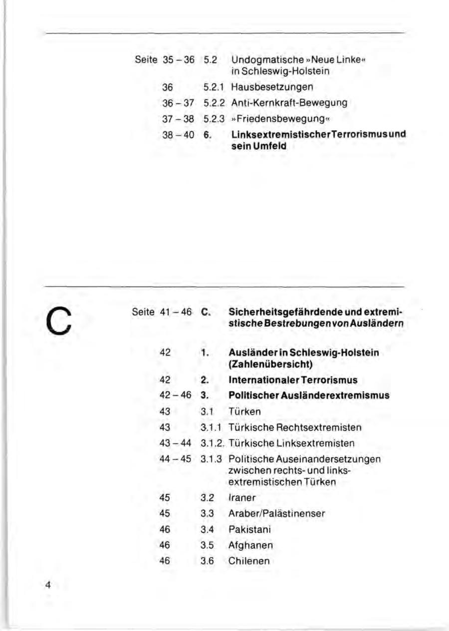 Seite 3 5 - 3 6 5.2 Undogmatische "Neue Linke" in Schleswig-Holstein 36 5.2.1 Hausbesetzungen 36-37 5.2.2 Anti-Kernkraft-Bewegung 37-38 5.2.3 "Friedensbewegung" 38-40 6. LinksextremistischerTerrorismusund sein Umfeld c Seite 4 1 - 4 6 42 C. 1. Sicherheitsgefährdende und extremistische Bestrebungen von Ausländern Ausländer in Schleswig-Holstein (Zahlenübersicht) 42 2. Internationaler Terrorismus 42-46 3. Politischer Ausländerextremismus 43 3.1 Türken 43 3.1.1 Türkische Rechtsextremisten 43-44 3.1.2. Türkische Linksextremisten 44-45 3.1.3 Politische Auseinandersetzungen zwischen rechtsund linksextremistischen Türken 45 3.2 Iraner 45 3.3 Araber/Palästinenser 46 3.4 Pakistani 46 3.5 Afghanen 46 3.6 Chilenen