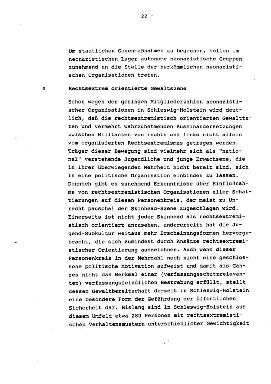 - 22 - Um staatlichen Gegenmaßnahmen zu begegnen, sollen im neonazistischen Lager autonome neonazistische Gruppen zunehmend an die Stelle der herkömmlichen neonazistischen Organisationen treten, Rechtsextrem orientierte Gewaltszene Schon wegen der geringen Mitgliederzahlen neonazistischer Organisationen in Schleswig-Holstein wird deutlich, daß die rechtsextremistisch orientierten Gewalttaten und vermehrt wahrzunehmenden Auseinandersetzungen zwischen Militanten von rechts und links nicht allein vom organisierten Rechtsextremismus getragen werden. Träger dieser Bewegung sind vielmehr sich als "national" verstehende Jugendliche und junge Erwachsene, die in ihrer überwiegenden Mehrheit nicht bereit sind, sich in eine politische Organisation einbinden zu lassen. Dennoch gibt es zunehmend Erkenntnisse über Einflußnahme von rechtsextremistischen Organisationen aller Schattierungen auf diesen Personenkreis, der meist zu Unrecht pauschal der Skinhead-Szene zugeschlagen wird. Einerseits ist nicht jeder Skinhead als rechtsextremistisch orientiert anzusehen, andererseits hat die Jugend-Subkultur weitaus mehr Erscheinungsformen hervorgebracht, die sich zumindest durch Ansätze rechtsextremistischer Orientierung auszeichnen. Auch wenn dieser Personenkreis in der Mehrzahl noch nicht eine geschlossene politische Motivation aufweist und damit als Ganzes nicht das Merkmal einer (verfassungsschutzrelevanten) verfassungsfeindlichen Bestrebung erfüllt, stellt dessen Gewaltbereitschaft derzeit in Schleswig-Holstein eine besondere Form der Gefährdung der öffentlichen Sicherheit dar. Bislang sind in Schleswig-Holstein aus diesem Umfeld etwa 280 Personen mit rechtsextremistischen Verhaltensmustern unterschiedlicher Gewichtigkeit