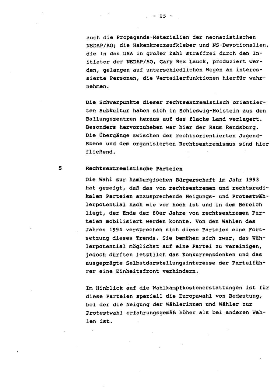 - 25 - auch die Propaganda-Materialien der neonazistischen NSDAP/AO; die Hakenkreuzaufkleber und NS-Devotionalien, die in den USA in großer Zahl straffrei durch den Initiator der NSDAP/AO, Gary Rex Lauck, produziert werden, gelangen auf unterschiedlichen Wegen an interessierte Personen, die Verteilerfunktionen hierfür wahrnehmen. Die Schwerpunkte dieser rechtsextremistisch orientierten Subkultur haben sich in Schleswig-Holstein aus den Ballungszentren heraus auf das flache Land verlagert. Besonders hervorzuheben war hier der Raum Rendsburg. Die Übergänge zwischen der rechtsorientierten JugendSzene und dem organisierten Rechtsextremismus sind hier fließend. Rechtsextremistische Parteien Die Wahl zur hamburgischen Bürgerschaft im Jahr 1993 hat gezeigt, daß das von rechtsextremen und rechtsradikalen Parteien anzusprechende Neigungsund Protestwählerpotential nach wie vor hoch ist und in dem Bereich liegt, der Ende der 60er Jahre von rechtsextremen Parteien mobilisiert werden konnte. Von den Wahlen des Jahres 1994 versprechen sich diese Parteien eine Fortsetzung dieses Trends. Sie bemühen sich zwar, das Wählerpotential möglichst auf eine Partei zu vereinigen, jedoch dürften letztlich das Konkurrenzdenken und das ausgeprägte Selbstdarstellungsinteresse der Parteiführer eine Einheitsfront verhindern. Im Hinblick auf die Wahlkampfkostenerstattungen ist für diese Parteien speziell die Europawahl von Bedeutung, bei der die Neigung der Wählerinnen und Wähler zur Protestwahl erfahrungsgemäß höher als bei anderen Wahlen ist.