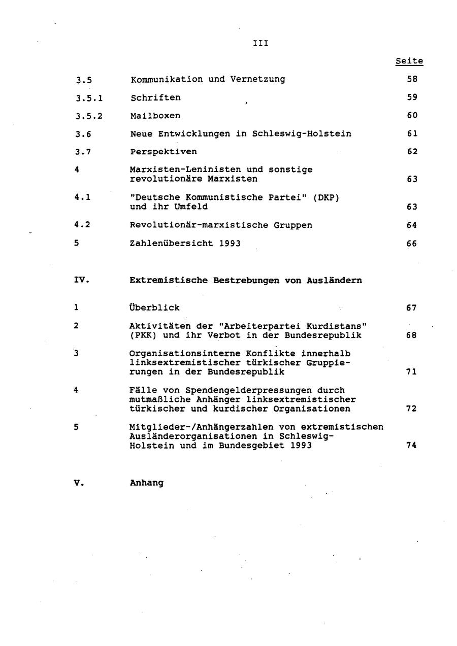 III Seite 3.5 Kommunikation und Vernetzung 58 3.5.1 Schriften 59 3.5.2 Mailboxen 60 3.6 Neue Entwicklungen in Schleswig-Holstein 61 Perspektiven 62 Marxisten-Leninisten und sonstige revolutionäre Marxisten 63 "Deutsche Kommunistische Partei" (DKP) und ihr Umfeld 63 Revolutionär-marxistische Gruppen 64 Zahlenübersicht 1993 66 IV. Extremistische Bestrebungen von Ausländern Überblick 67 Aktivitäten der "Arbeiterpartei Kurdistans" (PKK) und ihr Verbot in der Bundesrepublik 68 Organisationsinterne Konflikte innerhalb linksextremistischer türkischer Gruppierungen in der Bundesrepublik 71 Fälle von Spendengelderpressungen durch mutmaßliche Anhänger linksextremistischer türkischer und kurdischer Organisationen 72 Mitglieder-/Anhängerzahlen von extremistischen Ausländerorganisationen in SchleswigHolstein und im Bundesgebiet 1993 74 Anhang