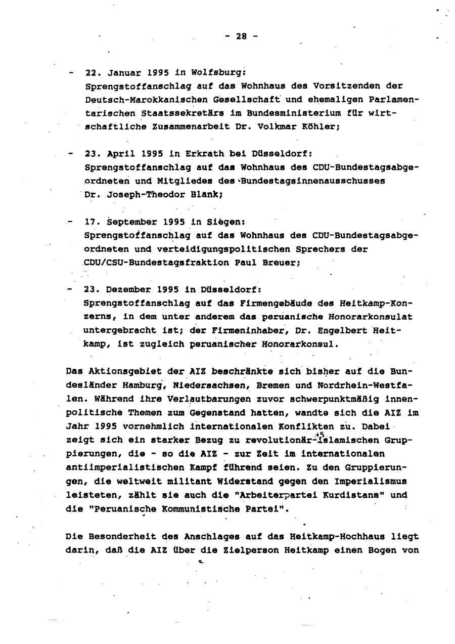 - 28 - - 22. Januar 1995 in Wolfsburg: Sprengstoffanschlag auf das Wohnhaus des Vorsitzenden der Deutsch-Marokkanischen Gesellschaft und ehemaligen Parlamentarischen Staatssekretärs im Bundesministerium für wirtschaftliche Zusammenarbeit Dr. Volkmar Köhler; - 23. April 1995 in Erkrath bei Düsseldorf: Sprengstoffanschlag auf das Wohnhaus des CDU-Bundestagsabge ordneten und Mitgliedes des -Bundestagsinnenausschusses Dr. Joseph-Theodor Blank; - 17. September 1995 in Siegen: Sprengstoffanschlag auf das Wohnhaus des CDU-Bundestagsabgeordneten und verteidigungspolitischen Sprechers der CDU/CSU-Bundestagsfraktion Paul Breuer; - 23. Dezember 1995 in Düsseldorf: Sprengstoffanschlag auf das Firmengebäude des Heitkamp-Konzerns, in dem unter anderem das peruanische Honorarkonsulat untergebracht ist; der Firmeninhaber, Dr. Engelbert Heitkamp, ist zugleich peruanischer Honorarkonsul. | Das Aktionsgebiet der AIZ beschränkte sich bisher auf die Bundesiänder Hamburg, Niedersachsen, Bremen und Nordrhein-Westfalen. Während ihre Verlautbarungen zuvor schwerpunktmäßig innenpolitische Themen zum Gegenstand hatten, wandte sich die AIZ im Jahr 1995 vornehmlich internationalen Konflikten zu. Dabei zeigt sich ein starker Bezug zu revolutionär-Islanischen Gruppierungen, die - so die AIZ - zur Zeit im internationalen antiimperialistischen Kampf führend seien. Zu den Gruppierungen, die weltweit militant Widerstand gegen den Imperialismus leisteten, zählt sie auch die "Arbeiterpartei Kurdistans" und die "Peruanische Kommunistische Partei". Die Besonderheit des Anschlages auf das Heitkamp-Hochhaus liegt darin, daß die AIZ über die Zielperson Heitkamp einen Bogen von .