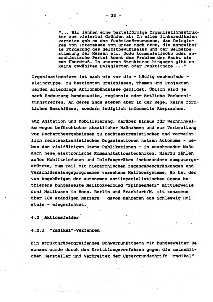 - 38 - "... Wir lehnen eine parteiförmige Organisationsstruktur aus vielerlei Gründen ab: In allen linksradikalen Parteien gab es das Funktionärsunwesen, das Delegieren von Interessen von unten nach oben, die mangelhafte Förderung des Selbstbewußtseins und der Selbstbestimmung der Massen etc. Jede kommunistische oder anarchistische Partei kennt das Problem der Macht bis zum Überdruß. In unseren Strukturen hingegen gibt es keine gewählten Delegierten oder Funktionäre ..." Organisationsform ist nach wie vor die - häufig wechselnde - Kleingruppe. Zu bestimmten Ereignissen, Themen und Projekten werden allerdings Aktionsbündnisse gebildet. Üblich sind je nach Bedeutung bundesweite, regionale oder örtliche Vorbereitungstreffen. An deren Ende stehen aber in der Regel keine förmlichen Beschlüsse, sondern lediglich informelle Absprachen. Zur Agitation und Mobilisierung, darüber hinaus für Warnhinweisa wegen befürchteter staatlicher Maßnahmen und zur Verbreitung von Rechercheergebnissen zu rechtsextremistischen und vermeintlich rechtsextremistischen Organisationen nutzen Autonome - neben den vielfältigen Szene-Publikationen - in zunehmendem Maße auch neue elektronische Kommunikationstechniken. Hierzu zählen außer Mobiltelefonen und Telefaxgeräten insbesondere computergestützte, zum Teil mit hierarchischen Zugangsbeschränkungen und Verschlüsselungsprogrammen versehene Mailboxsysteme. So hat der von Angehörigen der autonomen antiimperialistischen Szene betriebene bundesweite Mailboxverbund "SpinnenNetz" mittlerweile drei Mailboxen in Bonn, Berlin und Frankfurt/M. mit zusammen über 100 ständigen Nutzern - davon mehreren aus Schleswig-Holstein - eingerichtet. u 4.2 Aktionstelder 4.2.1 "radikal"-Verfahren Ein strukturübergreifendes Schwerpunktthema mit bundesweiter Resonanz wurde durch das Ermittlungsverfahren gegen die mutmaßlichen Hersteller und Verbreiter der Untergrundschrift "radikal"