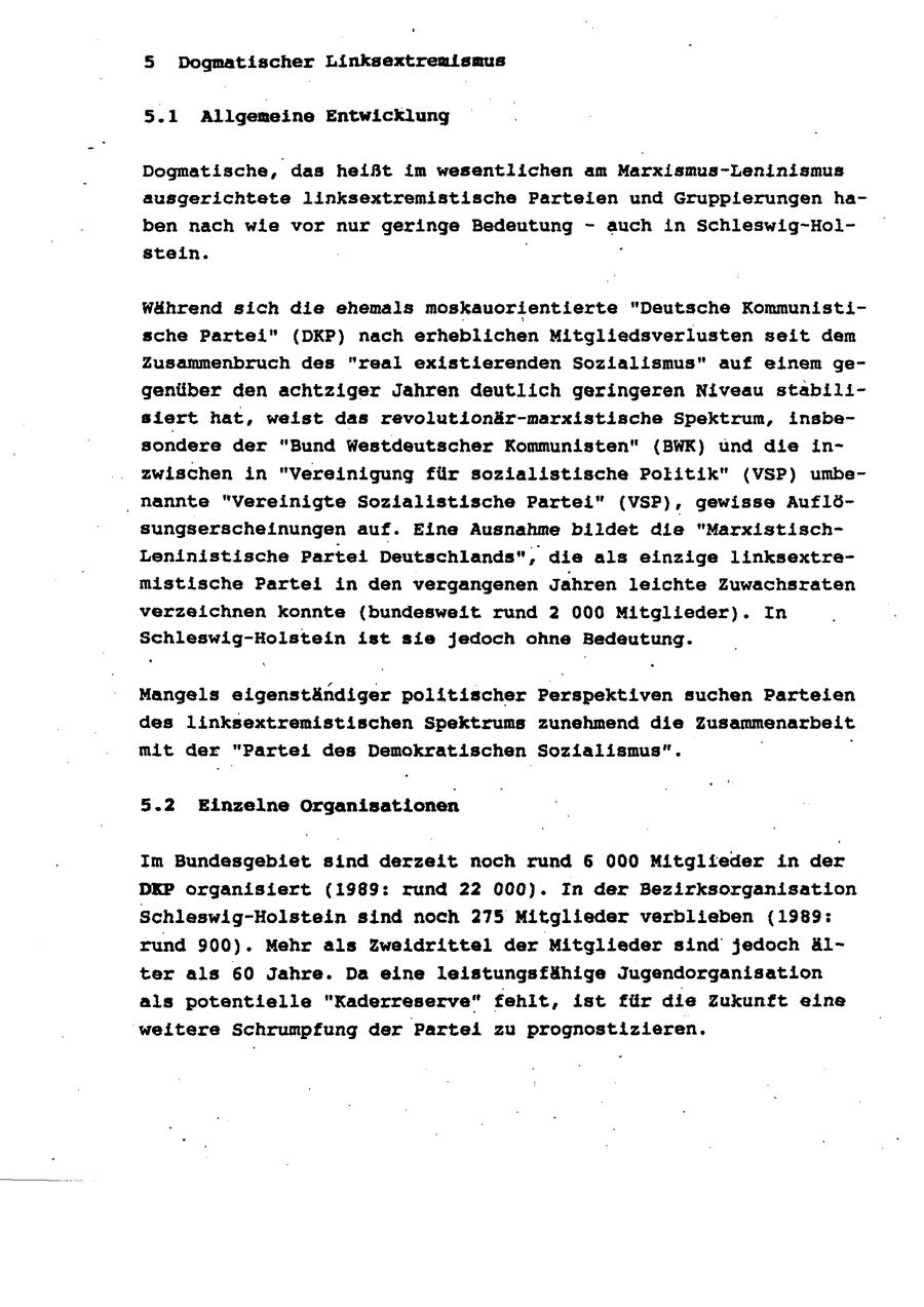 5 Dogmatischer Linksextrenismus 5.1 Allgemeine Entwicklung Dogmatische, das heißt im wesentlichen am Marxismus-Leninismus ausgerichtete linksextremistische Parteien und Gruppierungen haben nach wie vor nur geringe Bedeutung - auch in Schleswig-Holstein. . Während sich die ehemals moskauorientierte "Deutsche Kommunistische Partei" (DKP) nach erheblichen Mitgliedsverlusten seit dem Zusammenbruch des "real existierenden Sozialismus" auf einem gegenüber den achtziger Jahren deutlich geringeren Niveau stabilisiert hat, weist das revolutionär-marxistische Spektrum, insbesondere der "Bund Westdeutscher Kommunisten" (BWK) und die inzwischen in "Vereinigung für sozialistische Politik" (VSP) umbe- ' hannte "Vereinigte Sozialistische Partei" (VSP), gewisse Auflösungserscheinungen auf. Eine Ausnahme bildet die "MarxistischLeninistische Partei Deutschlands", die als einzige linksextremistische Partei in den vergangenen Jahren leichte Zuwachsraten verzeichnen konnte (bundesweit rund 2 000 Mitglieder). In Schleswig-Holstein ist sie jedoch ohne Bedeutung. Mangels eigenständiger politischer Perspektiven suchen Parteien des linksextremistischen Spektrums zunehmend die Zusammenarbeit mit der "Partei des Demokratischen Sozialismus". 5.2 Einzelne Organisationen Im Bundesgebiet sind derzeit noch rund 6 000 Mitglieder in der DEP organisiert (1989: rund 22 000). In der Bezirksorganisation Schleswig-Holstein sind noch 275 Mitglieder verblieben (1989: rund 900). Mehr als Zweidrittei der Mitglieder sind jedoch älter als 60 Jahre. Da eine leistungsfähige Jugendorganisation als potentielle "Kaderreserve" fehit, ist für die Zukunft eine weitere Schrumpfung der Partei zu prognöstizieren.