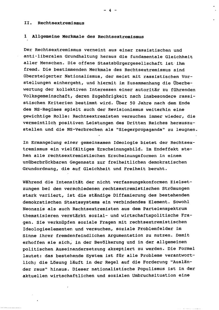 II. Rechtsextremismus 1 Allgemeine Merkmale des Rechtsextremismus Der Rechtsextremismus verneint aus einer rassistischen und anti-liberalen Grundhaltung heraus die fundamentale Gleichheit aller Menschen. Die offene Staatsbürgergesellschaft ist ihm fremd. Die bestimmenden Merkmale des Rechtsextremismus sind übersteigerter Nationalismus, der meist mit rassistischen Vorstellungen einhergeht, und hiermit im Zusammenhang die Überbewertung der kollektiven Interessen einer autoritär zu führenden Volksgemeinschaft, deren Zugehörigkeit nach insbesondere rassistischen Kriterien bestimmt wird. Über 50 Jahre nach dem Ende des NS-Regimes spielt auch der Revisionismus weiterhin eine gewichtige Rolle: Rechtsextremisten versuchen immer wieder, die vermeintlich positiven Leistungen des Dritten Reiches herauszustellen und die NS-Verbrechen als "Siegerpropaganda" zu leugnen. In Ermangelung einer gemeinsamen Ideologie bietet der Rechtsextremismus ein vielfältiges Erscheinungsbild. Im Endeffekt stehen alle rechtsextremistischen Erscheinungsformen in einem unüberbrückbaren Gegensatz zur freiheitlichen demokratischen Grundordnung, die auf Gleichheit und Freiheit beruht. während die Intensität der nicht verfassungskonformen Zielsetzungen bei den verschiedenen rechtsextremistischen Strömungen stark varilert, ist die ständige Diffamierung des bestehenden demokratischen Staatssystems ein verbindendes Element. Sowohl Neonazis als auch Rechtsextremisten aus dem Parteienspektrum thematisieren verstärkt sozlalund wirtschaftspolitische Fragen. Sie verknüpfen soziale Fragen mit rechtsextremistischen Ideologieelementen und versuchen, soziale Problemfelder im Sinne ihrer fremdenfeindlichen Argumentation zu nutzen. Damit erhoffen sie sich, in der Bevölkerung und in der allgemeinen politischen Auseinandersetzung akzeptiert zu werden. Die Formel lautet: das bestehende System ist für alle Probleme verantwortlich; die Lösung läuft in der Regel auf die Forderung "Ausländer raus" hinaus. Dieser nationallstische Populismus ist in der aktuellen wirtschaftlichen und sozialen Umbruchsituation eine