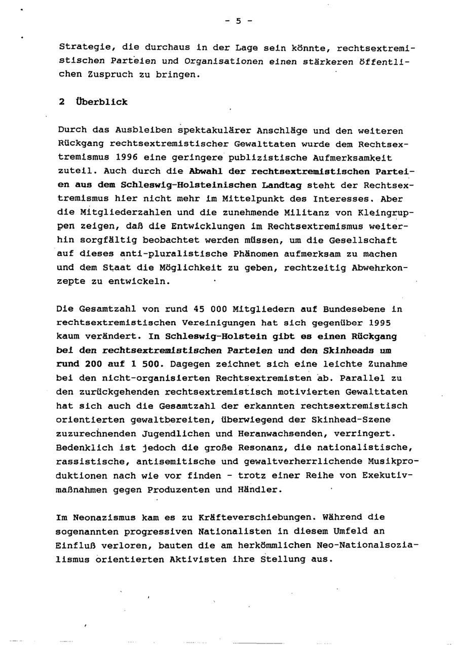 Strategie, die durchaus in der Lage sein könnte, rechtsextremistischen Parteien und Organisationen einen stärkeren öffentlichen Zuspruch zu bringen. " 2 Überblick Durch das Ausbleiben spektakulärer Anschläge und den weiteren Rückgang rechtsextremistischer Gewalttaten wurde dem Rechtsextremismus 1996 eine geringere publizistische Aufmerksamkeit zuteil. Auch durch die Abwahl der rechtsextremistischen Parteien aus dem Schleswig-Holsteinischen Landtag steht der Rechtsextremismus hier nicht mehr im Mittelpunkt des Interesses. Aber die Mitgliederzahlen und die zunehmende Militanz von Kleingruppen zeigen, daß die Entwicklungen im Rechtsextremismus weiterhin sorgfältig beobachtet werden müssen, um die Gesellschaft auf dieses anti-pluralistische Phänomen aufmerksam zu machen und dem Staat die Möglichkeit zu geben, rechtzeitig Abwehrkonzepte zu entwickeln. ' Die Gesamtzahl von rund 45 000 Mitgliedern auf Bundesebene in rechtsextremistischen Vereinigungen hat sich gegenüber 1995 kaum verändert. In Schleswig-Holstein gibt eg einen Rückgang bei den rechtsextremistischen Parteien und den Skinheads um rund 200 auf 1 500. Dagegen zeichnet sich eine leichte Zunahme bei den nicht-organislerten Rechtsextremisten ab. Parallel zu den zurückgehenden rechtsextremistisch motivierten Gewalttaten hat sich auch die Gesamtzahl der erkannten rechtsextremistisch orientierten gewaltbereiten, überwiegend der Skinhead-Szene zuzurechnenden Jugendlichen und Heranwachsenden, verringert. Bedenklich ist jedoch die große Resonanz, die nationalistische, rassistische, antisemitische und gewaltverherrlichende Musikproduktionen nach wie vor finden - trotz einer Reihe von Exekutivmaßnahmen gegen Produzenten und Händler. Im Neonazismus kam es zu Kräfteverschiebungen. Während die sogenannten progressiven Nationalisten in diesem Umfeld an Einfluß verloren, bauten die am herkömmlichen Neo-Nationalsozialismus orientierten Aktivisten ihre Stellung aus.