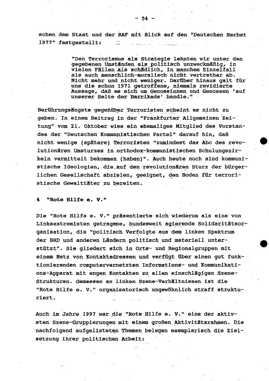 - 54 - schen dem Staat und der RAF mft Blick auf den "Deutschen Herbst 1977" festgestellt: _ nn nu "Den Terrorismus als Strategle lehnten wir unter den gegebenen Umständen als politisch unzweckmäßig, in vielen Fällen als schädlich, in manchem Einzelfall . als auch menschlich-moralisch nicht vertretbar ab. Nicht mehr und nicht weniger. Darliber hinaus galt für uns die schon 1971 getroffene, niemals revidierte Aussage, daß es sich um Genossinnen und Genossen 'auf unserer Seite der Barrikade' handle." Berührungsängste gegefhüber Terroristen scheint es nicht zu geben, In einem Beitrag in der "Frankfurter Allgemeinen Zeitung" vom 21. Oktober wies ein ehemaliges Mitglied des Vorstandes der "Deutschen Kommunistischen Partei" darauf hin, daß nicht wenige (spätere) Terroristen "zumindest das Abc des revolutionären Umsturzes in orthodox-kommunistischen Schulungszirkeln vermittelt bekommen (haben}". Auch heute noch sind kommunistische Ideologien, die_auf den revolutionären Sturz der bürgerlichen Gesellschaft abzielen, geeignet, den Boden für terroristische Gewalttäter zu bereiten. 4 "Rote Hilfe e. V." Die "Rote Hilfe e. Y." präsentierte sich wiederum als eine von Linksextremisten getragene, bundesweit agierende Solldaritätsorganisation, die "politisch Verfolgte aus dem linken Spektrum der BRD und anderen Ländern politisch und materiell unterstützt". Sie gliedert sich in Ortsund Reglonalgruppen mit einem Netz von Kontaktadressen und verfügt über einen gut funktionierenden computervernetzten Informationsund Kommunikations-Apparat mit engen Kontakten zu allen einschlägigen SzeneStrukturen. Gemessen an linken Szene-Verhältnissen ist die "Rote Hilfe e. V." organisatorisch ungewöhnlich straff strukturiert. _ Auch im Jahre 1997 war die "Rote Hilfe e. V." eine der aktivsten Szene-Grupplerungen mit einem großen Aktivitätsrahmen. Die nachfolgend aufgelisteten Themen belegen exemplarisch die Zielsetzung ihrer politischen Arbeit: