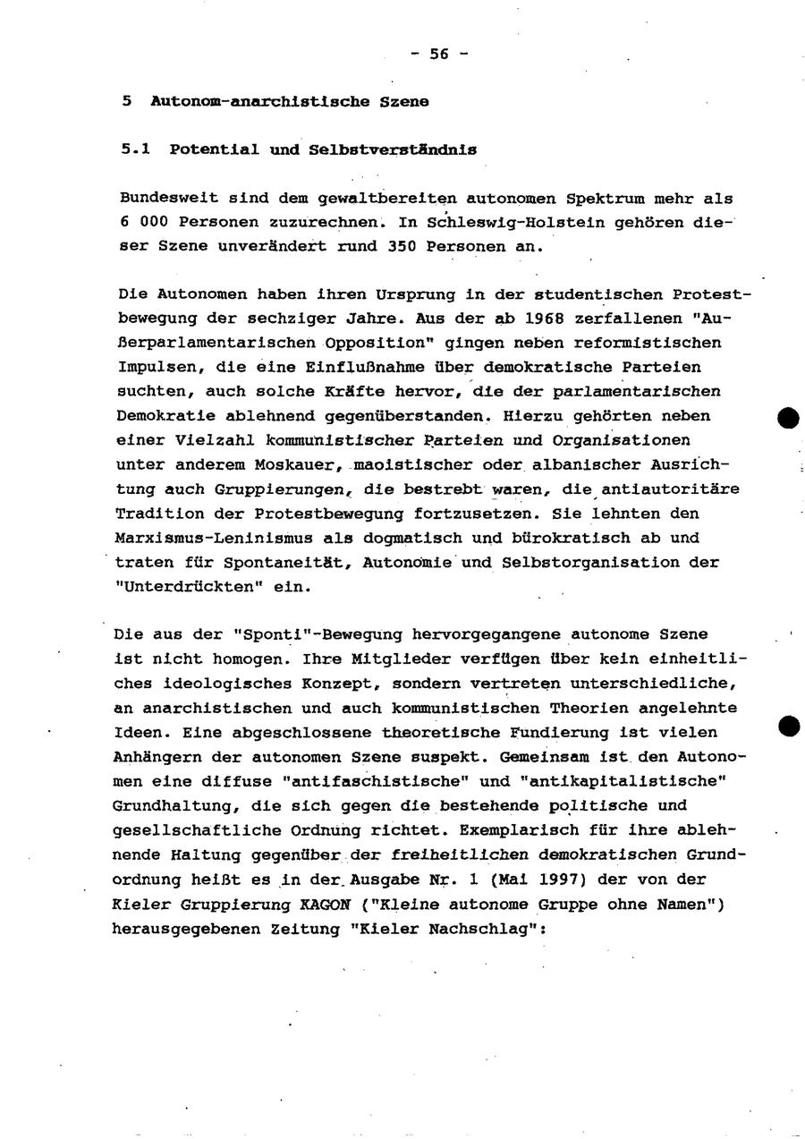 - 56 - 5 Autonom-anarchistische Szene 5.1 Potential und Selbstverständnis Bundesweit sind dem gewaltbereiten autonomen Spektrum mehr als 6 000 Personen zuzurechnen. In Schleswig-Holstein gehören dieser Szene unverändert rund 350 Personen an. Die Autonomen haben ihren Ursprung in der studentischen Protestbewegung der sechziger Jahre. Aus der ab 1968 zerfallenen "AuSerparlamentarischen Opposition" gingen neben reformistischen Impulsen, die eine Einflußnahme über demokratische Parteien suchten, auch solche Kräfte hervor, die der parlamentarischen Demokratie ablehnend gegenüberstanden. Hierzu gehörten neben einer Vielzahl kommunistischer Partelen und Organisationen unter anderem Moskauer, .maoistischer oder albanischer Ausrichtung auch Gruppierungen, die bestrebt waren, die antiautoritäre Tradition der Protestbewegung fortzusetzen. Sie lehnten den Marxismus-Leninismus als dogmatisch und bürokratisch ab und traten für Spontaneität, Autonomie und Selbstorganisation der "Unterdrückten" ein. Die aus der "Sponti"-Bewegung hervorgegangene autonome Szene ist nicht homogen. Ihre Mitglieder verfügen über kein einheitliches ideologisches Konzept, sondern vertreten unterschiedliche, an anarchistischen und auch kommunistischen Theorien angelehnte Ideen. Eine abgeschlossene theoretische Fundierung ist vielen Anhängern der autonomen Szene suspekt. Gemeinsam ist den Autonomen eine diffuse "antifaschistische" und "antikapitalistische" Grundhaltung, die sich gegen die bestehende politische und gesellschaftliche Ordnung richtet. Exemplarisch für ihre ablehnende Haltung gegenüber der freiheitlichen demokratischen Grundordnung heißt es in der, Ausgabe Nr. 1 (Mai 1997) der von der Kieler Gruppierung KAGON {"Kleine autonome Gruppe ohne Namen") herausgegebenen Zeitung "Kieler Nachschlag":