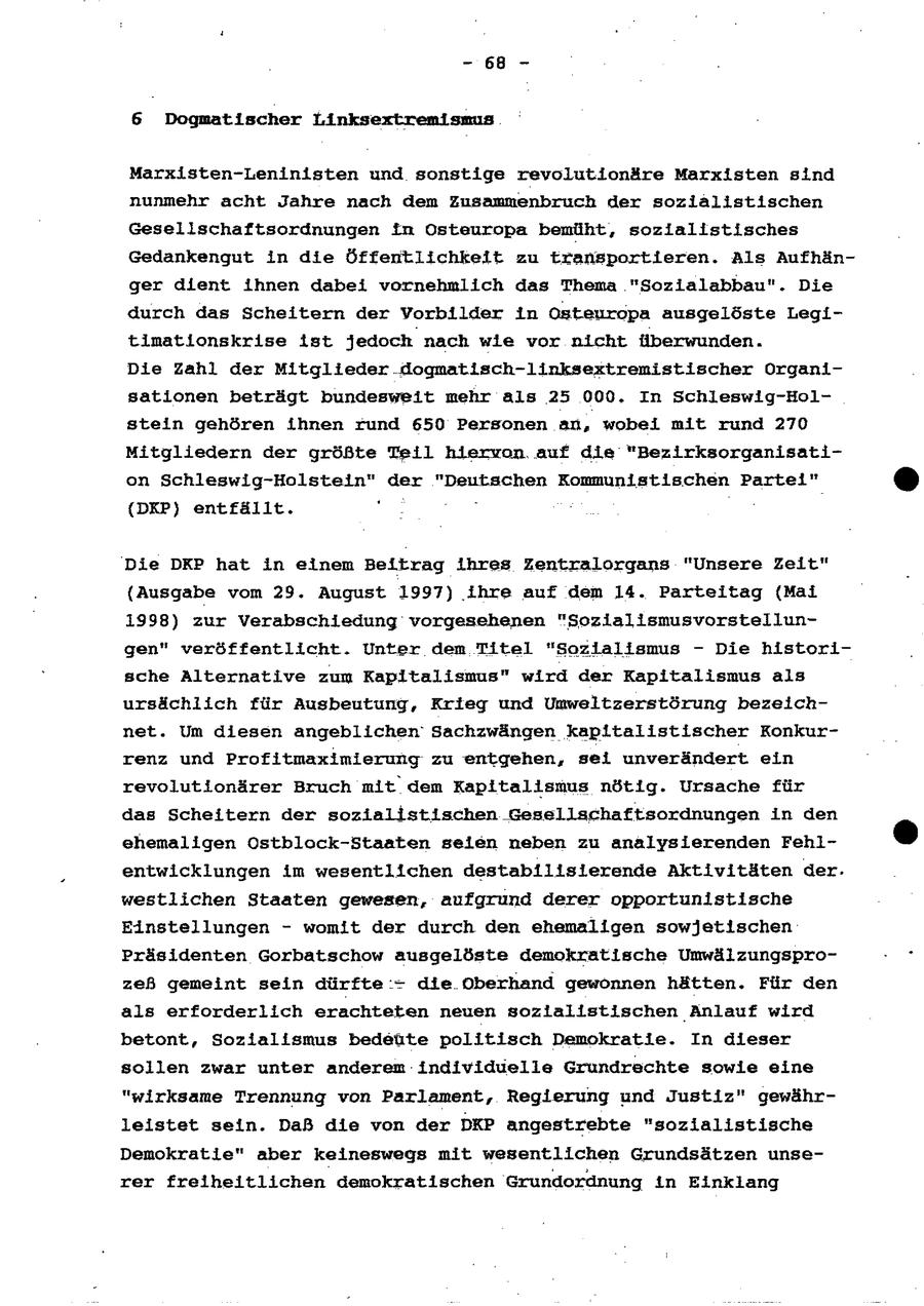 -68B - 6 Dogmatischer Linksextremismus Marxisten-Leninisten und sonstige revolutionäre Marxisten sind nunmehr acht Jahre nach dem Zusammenbruch der sozialistischen Gesellschaftsordnungen in Osteuropa bemüht, sozialistisches Gedankengut in die Öffentlichkeit zu transportieren. Als Aufhänger dient ihnen dabei vornehmlich das Thema "Sozialabbau". Die durch das Scheitern der Vorbilder in Osteuropa ausgelöste Legitimationskrise ist jedoch nach wle vor nicht überwunden. Die Zahl der Mitglieder. dogmatisch-linksextremistischer Organisationen beträgt bundesweit mehr als 25 000. In Schleswig-Holstein gehören ihnen rund 650 Personen an, wobei mit rund 270 Mitgliedern der größte Teil hiervon auf die "Bezirksorganisation Schleswig-Holstein" der "Deutschen Kommunistischen Partei" (DKP) entfällt. " deg Die DKP hat in einem Beitrag ihres Zentralorgans "Unsere Zeit" {Ausgabe vom 29. August 1997) ihre auf dem 14. Parteitag {Mai 1998) zur Verabschiedung vorgesehenen "Soziallsmusvorstellungen" veröffentlicht. Unter dem Titel "Sozlalismus - Die historische Alternative zum Kapitalismus" wird der Kapitalismus als ursächlich für Ausbeutung, Krieg und Umweltzerstörung bezeichnet. Um diesen angeblichen Sachzwängen kapitalistischer Konkurrenz und Profitmaximierung zu entgehen, sei unverändert ein revolutionärer Bruch mit dem Kapitalismus nötig. Ursache für das Scheitern der sozialistischen Gesellschaftsordnungen in den ehemaligen Ostblock-Staaten selen neben zu analysierenden Fehlentwicklungen im wesentlichen destabilisierende Aktivitäten der. westlichen Staaten gewesen, aufgrund derer opportunistische Einstellungen - womit der durch den ehemallgen sowjetischen Präsidenten Gorbatschow ausgelöste demokratische Umwälzungsprozeß gemeint sein dürfte :- die Oberhand gewonnen hätten. Für den als erforderlich erachteten neuen sozialistischen Anlauf wird betont, Sozialismus bedeüte politisch Demokratie. In dieser sollen zwar unter anderem individuelle Grundrechte sowie eine "wirksame Trennung von Parlament, Regierung und Justiz" gewährleistet sein. Daß die von der DKP angestrebte "sozialistische Demokratie" aber keineswegs mit wesentlichen Grundsätzen unserer freiheltlichen demokratischen Grundordnung in Einklang