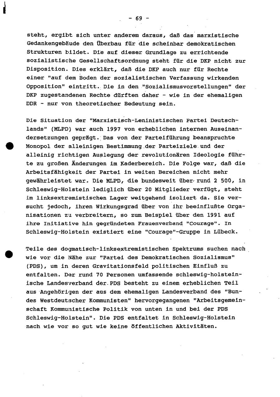 - 695 - steht, ergibt sich unter anderem daraus, daß das marxistische Gedankengebäude den Überbau für die scheinbar demokratischen Strukturen bildet. Die auf dieser Grundlage zu errichtende sozialistische Gesellschaftsordnung steht für die DKP nicht zur Disposition. Dies erklärt, daß die DKP auch nur für Rechte einer "auf dem Boden der sozialistischen Verfassung wirkenden Opposition" eintritt. Die in den "Sozialismusvorstellungen" der DKP zugestandenen Rechte dürften daher - wie in der ehemaligen DDR - nur von theoretischer Bedeutung sein. Die Situation der "Marxistisch-Leninistischen Partei Deutschlands" (MLPD) war auch 1997 von erheblichen internen Auseinandersetzungen geprägt. Das von der Parteiführung beanspruchte Monopol der alleinigen Bestimmung der Parteiziele.und der alleinig richtigen Auslegung der revolutionären Ideologie führte zu großen Änderungen im Kaderbereich. Die Folge war, daß die Arbeitsfähigkeit der Partei in weiten Bereichen nicht mehr gewährleistet war. Die MLPD, die bundesweit über rund 2 500, in Schleswig-Holstein lediglich über 20 Mitglieder verfügt, steht im linksextremistischen Lager weitgehend isollert da. Sie versucht jedoch, ihren Wirkungsgrad über von ihr beeinflußte Organisationen zu verbreitern, so zum Beispiel über den 1991 auf ihre Initiative hin gegründeten Frauenverband "Courage". In Schleswig-Holstein existiert eine "Courage"-Gruppe in Lübeck. Teile des dogmatisch-linksextremistischen Spektrums suchen nach | wie vor die Nähe zur "Partei des Demokratischen Sozialismus" (PDS), um in deren Gravitationsfeld politischen Einfluß zu entfalten. Der rund 70 Personen umfassende schleswig-holsteinische Landesverband der-PDS besteht zu einem erheblichen Teil aus Angehörigen der aus dem ehemaligen Landesverband des "Bundes Westdeutscher Kommunisten" hervorgegangenen "Arbeitsgemeinschaft Kommunistische Politik von unten in und bei der PDS Schleswig-Holstein". Die PDS entfaltet in Schleswig-Holstein nach wie vor so gut wie keine öffentlichen Aktivitäten.