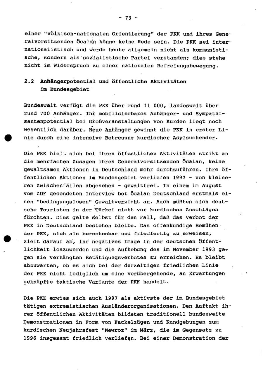- 73 - einer "völkisch-nationalen Orientierung" der PKK und ihres Generalvorsitzerden Öcalan könne keine Rede sein. Die PKK sei internationalistisch und werde heute allgemein nicht als kommunistische, sondern als sozialistische Partei verstanden; dies stehe nicht im Widerspruch zu einer nationalen Befreiungsbewegung. 2.2 Anhängerpotential und öffentliche Aktivitäten im Bundesgebiet Bundesweit verfügt die PKK über rund 11 000, landesweit über rund 700 Anhänger. Ihr mobilisierbares Anhängerund Sympathisantenpotentlial bei Großveranstaltungen von Kurden liegt noch wesentlich darüber. Neue Anhänger gewinnt die PKK in erster Linie durch eine intensive Betreuung kurdischer Asylsuchender. Die PKK hielt sich bei ihren öffentlichen Aktivitäten strikt an die mehrfachen Zusagen ihres Generalvorsitzenden Öcalan, keine gewaltsamen Aktionen in Deutschland mehr durchzuführen. Ihre öffentlichen Aktionen im Bundesgebiet verliefen 1997 - von kleineren Zwischenfällen abgesehen - gewaltfrei. In einem im August vom ZDF gesendeten Interview bot Öcalan Deutschland erstmals einen "bedingungslosen" Gewaltverzicht an. Auch müßten sich deutsche Touristen in der Türkei nicht vor kurdischen Anschlägen fürchten. Dies gelte selbst für den Fall, daß das Verbot der PKK in Deutschland bestehen bleibe. Das offenkundige Bemühen der PRK, sich als berechenbar und friedfertig zu erweisen, zielt darauf ab, ihr negatives Image in der deutschen Öffentlichkeit loszuwerden und die Aufhebung des im November 1993 gegen sie verhängten Betätigungsverbotes zu erreichen. Es bleibt abzuwarten, ob es sich bei der derzeitigen friedlichen Linie der PKK nicht lediglich um eine vorübergehende, an Erwartungen geknüpfte taktische Variante der PKK handelt. Die PKK erwies sich auch 1997 als aktivste der im Bundesgebiet tätigen extremistischen Ausländerorganisationen. Den Auftakt ihrer öffentlichen Aktivitäten bildeten traditionell bundesweite Demonstrationen in Form von Fackelzügen und Kundgebungen zum kurdischen Neujahrsfest "Newroz" im März, die im Gegensatz zu 1996 insgesamt friedlich verliefen. Bei einer Demonstration der