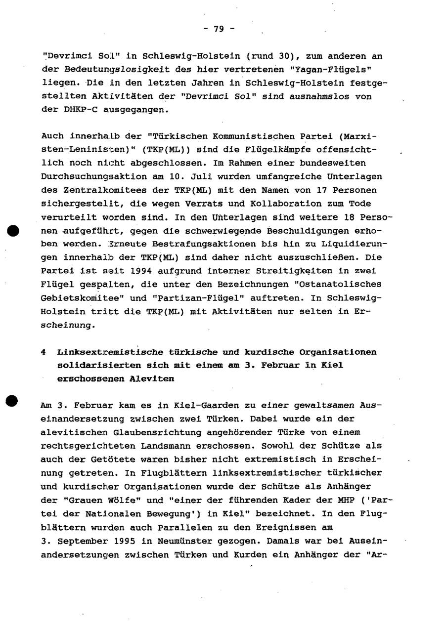 - 79 - "Devrimci Sol" in Schleswig-Holstein (rund 30), zum anderen an der Bedeutungslosigkeit des hier vertretenen "Yagan-Flügels" liegen. Die in den letzten Jahren in Schleswig-Holstein festgestellten Aktivitäten der "Devrimci Sol" sind ausnahmslos von der DHKP-C ausgegangen. Auch innerhalb der "Türkischen Kommunistischen Partei (Marxisten-Leninisten)" (TKP(ML)) sind die Flügelkämpfe offensichtlich noch nicht abgeschlossen. Im Rahmen einer bundesweiten Durchsuchungsaktion am 10. Juli wurden umfangreiche Unterlagen des Zentralkomitees der TKP{ML) mit den Namen von 17 Personen sichergestellt, die wegen Verrats und Kollaboration zum Tode verurteilt worden sind. In den Unterlagen sind weitere 18 Personen aufgeführt, gegen die schwerwiegende Beschuldigungen erhoben werden. Erneute Bestrafungsaktionen bis hin zu Liquidierungen innerhalb der TKP(ML) sind daher nicht auszuschließen. Die Partei ist seit 1994 aufgrund interner Streitigkeiten in zwei Flügel gespalten, die unter den Bezeichnungen "Ostanatolisches Gebietskomitee" und "Partizan-Flügel" auftreten. In SchleswigHolstein tritt die TKP{ML) mit Aktivitäten nur selten in Erscheinung. 4 Linksextremistische türkische und kurdische Organisationen solidarisierten sich mit einem am 3. Februar in Kiel erschossenen Aleviten Am 3. Februar kam es in Kiel-Gaarden zu einer gewaltsamen Auseinandersetzung zwischen zwei Türken. Dabei wurde ein der alevitischen Glaubensrichtung angehörender Türke von einem rechtsgerichteten Landsmann erschossen. Sowohl der Schütze als auch der Getötete waren bisher nicht extremistisch in Erscheinung getreten. In Flugblättern linksextremistischer türkischer und kurdischer Organisationen wurde der Schütze als Anhänger der "Grauen Wölfe" und "einer der führenden Kader der MHP ('Partei der Nationalen Bewegung') in Kiel" bezeichnet. In den Flugblättern wurden auch Parallelen zu den Ereignissen am 3. September 1995 in Neumünster gezogen. Damals war bei Auseinandersetzungen zwischen Türken und Kurden ein Anhänger der "Ar-
