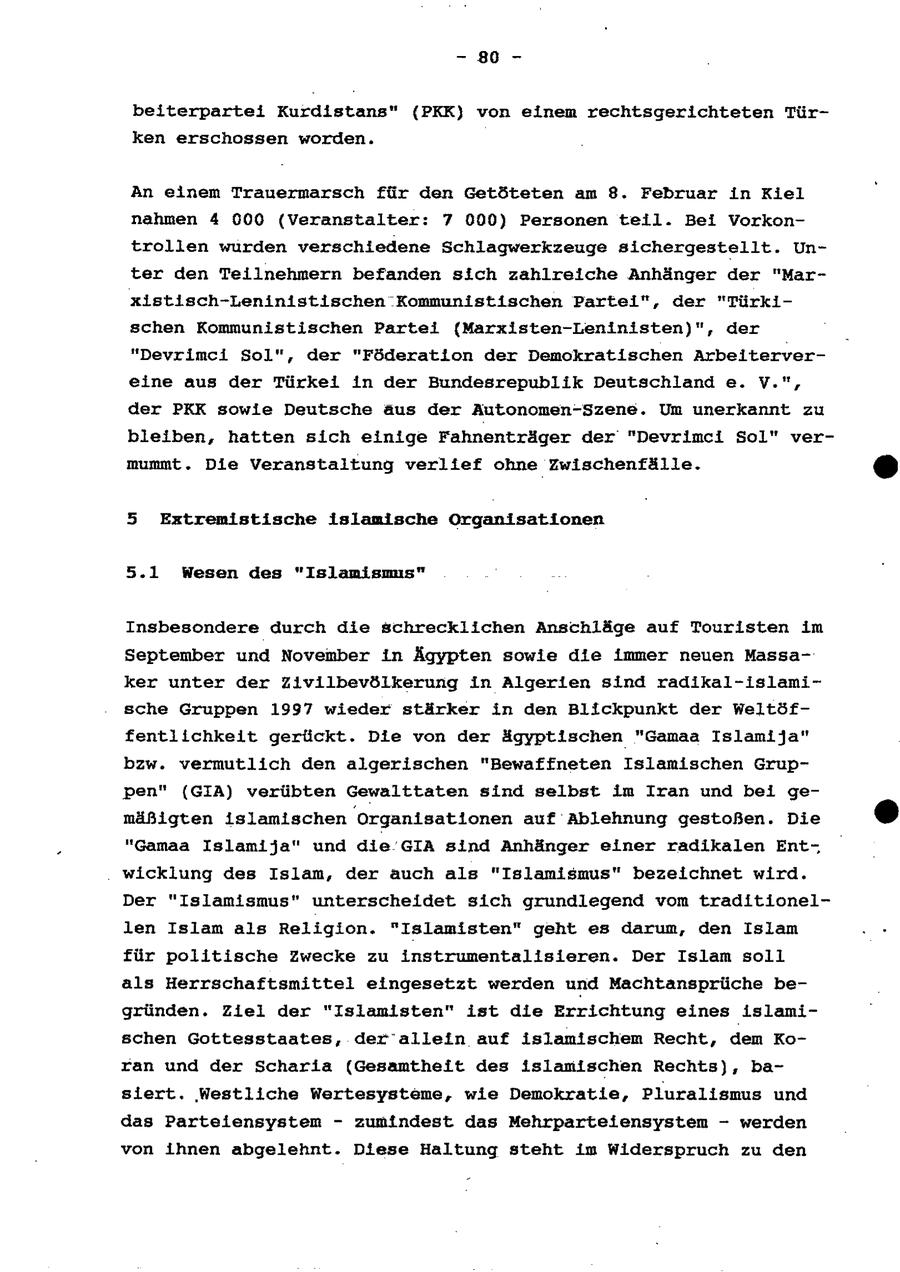 - 80 - beiterpartei Kurdistans" ({PKK) von einem rechtsgerichteten Türken erschossen worden. An einem Trauermarsch für den Getöteten am 8. Februar in Kiel nahmen 4 000 (Veranstalter: 7 000) Personen teil. Bei Vorkontrollen wurden verschiedene Schlagwerkzeuge sichergestellt. Unter den Teilnehmern befanden sich zahlreiche Anhänger der "Marxistisch-Leninistischen Kommunistischen Partei", der "Türkischen Kommunistischen Partei (Marxisten-Leninisten)", der "Devrimci Sol", der "Föderation der Demokratischen Arbeitervereine aus der Türkei in der Bundesrepublik Deutschland e. V.", der PKK sowie Deutsche aus der Autonomen-Szene. Um unerkannt zu bleiben, hatten sich einige Fahnenträger der "Devrimci Sol" vermummt. Die Veranstaltung verlief ohne Zwischenfälle. (r) 5 Extremistische islamische Organisationen 5.1 Wesen des "Islamnismis" Insbesondere durch die schrecklichen Anschläge auf Touristen im September und November In Ägypten sowie die immer neuen Massaker unter der Zivilbevölkerung In Algerien sind radikal-islamische Gruppen 1997 wieder stärker in den Blickpunkt der Weltöffentlichkelt gerückt. Die von der ägyptischen "Gamaa Islamija"" bzw. vermutlich den algerischen "Bewaffneten Islamischen Gruppen" (GIA) verübten Gewalttaten sind selbst im Iran und bei gemäßigten islamischen "Organisationen auf Ablehnung gestoßen. Die (c) "Gamaa Islam1ja" und die GIA sind Anhänger einer radikalen Entwicklung des Islan, der auch als "Islamismus" bezeichnet wird. Der "Islamismus" unterscheidet sich grundlegend vom traditionellen Islam als Religion. "Islamisten" geht es darum, den Islam für politische Zwecke zu instrumentalisieren. Der Islam soll als Herrschaftsmittel eingesetzt werden und Machtansprüche begründen. Ziei der "Islamisten" ist die Errichtung eines islamischen Gottesstaates, der'allein auf islamischem Recht, dem Koran und der Scharia (Gesamtheit des isiamischen Rechts), basiert, Westliche Wertesysteme, wie Demokratie, Pluralismus und das Parteiensystem - zumindest das Mehrparteiensystem - werden von ihnen abgelehnt. Diese Haltung steht im Widerspruch zu den