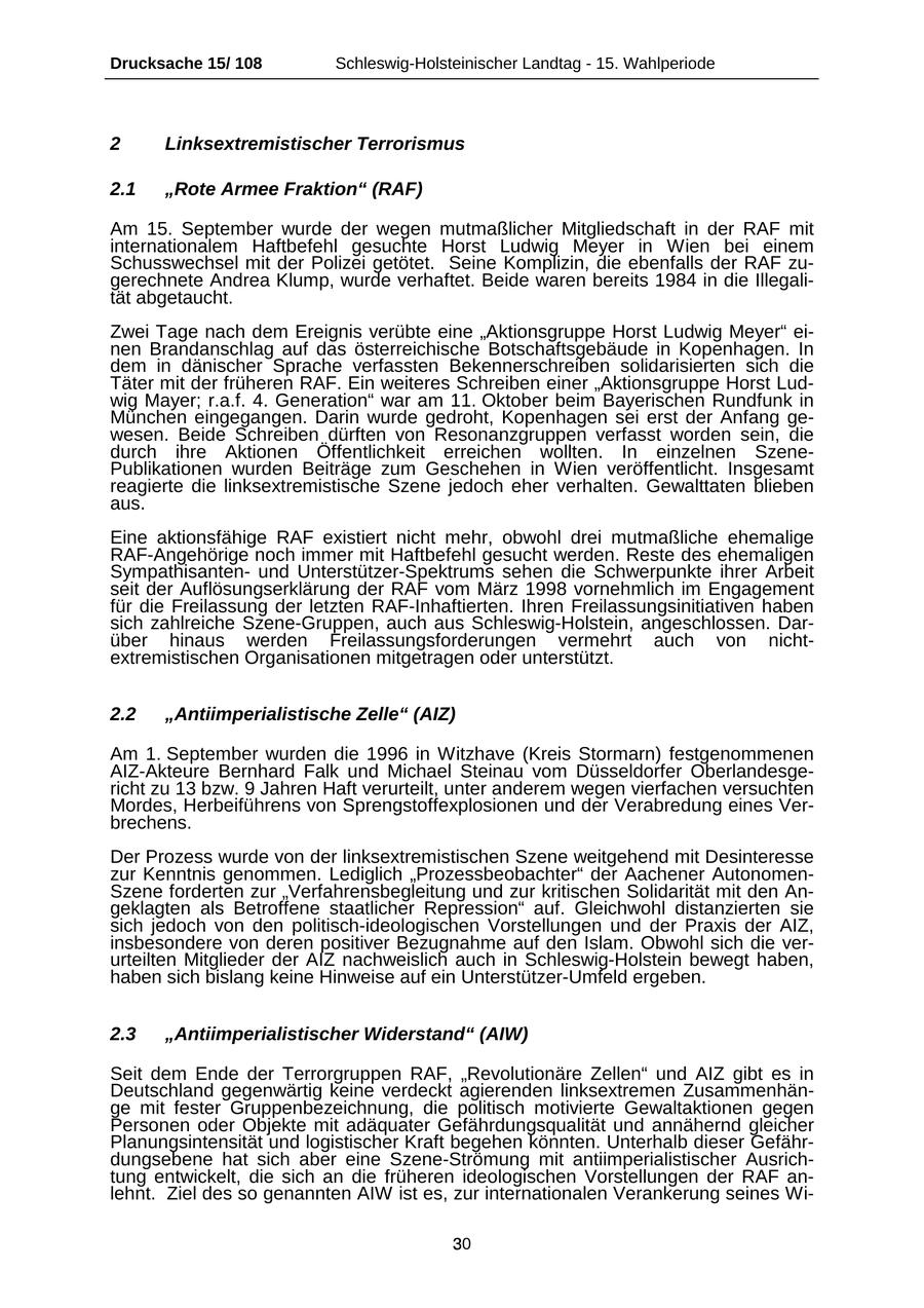 Drucksache 15/ 108 Schleswig-Holsteinischer Landtag - 15. Wahlperiode 2 Linksextremistischer Terrorismus 2.1 "Rote Armee Fraktion" (RAF) Am 15. September wurde der wegen mutmaßlicher Mitgliedschaft in der RAF mit internationalem Haftbefehl gesuchte Horst Ludwig Meyer in Wien bei einem Schusswechsel mit der Polizei getötet. Seine Komplizin, die ebenfalls der RAF zugerechnete Andrea Klump, wurde verhaftet. Beide waren bereits 1984 in die Illegalität abgetaucht. Zwei Tage nach dem Ereignis verübte eine "Aktionsgruppe Horst Ludwig Meyer" einen Brandanschlag auf das österreichische Botschaftsgebäude in Kopenhagen. In dem in dänischer Sprache verfassten Bekennerschreiben solidarisierten sich die Täter mit der früheren RAF. Ein weiteres Schreiben einer "Aktionsgruppe Horst Ludwig Mayer; r.a.f. 4. Generation" war am 11. Oktober beim Bayerischen Rundfunk in München eingegangen. Darin wurde gedroht, Kopenhagen sei erst der Anfang gewesen. Beide Schreiben dürften von Resonanzgruppen verfasst worden sein, die durch ihre Aktionen Öffentlichkeit erreichen wollten. In einzelnen SzenePublikationen wurden Beiträge zum Geschehen in Wien veröffentlicht. Insgesamt reagierte die linksextremistische Szene jedoch eher verhalten. Gewalttaten blieben aus. Eine aktionsfähige RAF existiert nicht mehr, obwohl drei mutmaßliche ehemalige RAF-Angehörige noch immer mit Haftbefehl gesucht werden. Reste des ehemaligen Sympathisantenund Unterstützer-Spektrums sehen die Schwerpunkte ihrer Arbeit seit der Auflösungserklärung der RAF vom März 1998 vornehmlich im Engagement für die Freilassung der letzten RAF-Inhaftierten. Ihren Freilassungsinitiativen haben sich zahlreiche Szene-Gruppen, auch aus Schleswig-Holstein, angeschlossen. Darüber hinaus werden Freilassungsforderungen vermehrt auch von nichtextremistischen Organisationen mitgetragen oder unterstützt. 2.2 "Antiimperialistische Zelle" (AIZ) Am 1. September wurden die 1996 in Witzhave (Kreis Stormarn) festgenommenen AIZ-Akteure Bernhard Falk und Michael Steinau vom Düsseldorfer Oberlandesgericht zu 13 bzw. 9 Jahren Haft verurteilt, unter anderem wegen vierfachen versuchten Mordes, Herbeiführens von Sprengstoffexplosionen und der Verabredung eines Verbrechens. Der Prozess wurde von der linksextremistischen Szene weitgehend mit Desinteresse zur Kenntnis genommen. Lediglich "Prozessbeobachter" der Aachener AutonomenSzene forderten zur "Verfahrensbegleitung und zur kritischen Solidarität mit den Angeklagten als Betroffene staatlicher Repression" auf. Gleichwohl distanzierten sie sich jedoch von den politisch-ideologischen Vorstellungen und der Praxis der AIZ, insbesondere von deren positiver Bezugnahme auf den Islam. Obwohl sich die verurteilten Mitglieder der AIZ nachweislich auch in Schleswig-Holstein bewegt haben, haben sich bislang keine Hinweise auf ein Unterstützer-Umfeld ergeben. 2.3 "Antiimperialistischer Widerstand" (AIW) Seit dem Ende der Terrorgruppen RAF, "Revolutionäre Zellen" und AIZ gibt es in Deutschland gegenwärtig keine verdeckt agierenden linksextremen Zusammenhänge mit fester Gruppenbezeichnung, die politisch motivierte Gewaltaktionen gegen Personen oder Objekte mit adäquater Gefährdungsqualität und annähernd gleicher Planungsintensität und logistischer Kraft begehen könnten. Unterhalb dieser Gefährdungsebene hat sich aber eine Szene-Strömung mit antiimperialistischer Ausrichtung entwickelt, die sich an die früheren ideologischen Vorstellungen der RAF anlehnt. Ziel des so genannten AIW ist es, zur internationalen Verankerung seines Wi30