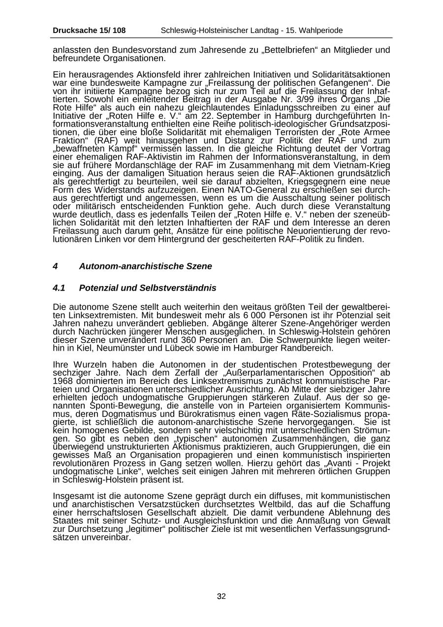 Drucksache 15/ 108 Schleswig-Holsteinischer Landtag - 15. Wahlperiode anlassten den Bundesvorstand zum Jahresende zu "Bettelbriefen" an Mitglieder und befreundete Organisationen. Ein herausragendes Aktionsfeld ihrer zahlreichen Initiativen und Solidaritätsaktionen war eine bundesweite Kampagne zur "Freilassung der politischen Gefangenen". Die von ihr initiierte Kampagne bezog sich nur zum Teil auf die Freilassung der Inhaftierten. Sowohl ein einleitender Beitrag in der Ausgabe Nr. 3/99 ihres Organs "Die Rote Hilfe" als auch ein nahezu gleichlautendes Einladungsschreiben zu einer auf Initiative der "Roten Hilfe e. V." am 22. September in Hamburg durchgeführten Informationsveranstaltung enthielten eine Reihe politisch-ideologischer Grundsatzpositionen, die über eine bloße Solidarität mit ehemaligen Terroristen der "Rote Armee Fraktion" (RAF) weit hinausgehen und Distanz zur Politik der RAF und zum "bewaffneten Kampf" vermissen lassen. In die gleiche Richtung deutet der Vortrag einer ehemaligen RAF-Aktivistin im Rahmen der Informationsveranstaltung, in dem sie auf frühere Mordanschläge der RAF im Zusammenhang mit dem Vietnam-Krieg einging. Aus der damaligen Situation heraus seien die RAF-Aktionen grundsätzlich als gerechtfertigt zu beurteilen, weil sie darauf abzielten, Kriegsgegnern eine neue Form des Widerstands aufzuzeigen. Einen NATO-General zu erschießen sei durchaus gerechtfertigt und angemessen, wenn es um die Ausschaltung seiner politisch oder militärisch entscheidenden Funktion gehe. Auch durch diese Veranstaltung wurde deutlich, dass es jedenfalls Teilen der "Roten Hilfe e. V." neben der szeneüblichen Solidarität mit den letzten Inhaftierten der RAF und dem Interesse an deren Freilassung auch darum geht, Ansätze für eine politische Neuorientierung der revolutionären Linken vor dem Hintergrund der gescheiterten RAF-Politik zu finden. 4 Autonom-anarchistische Szene 4.1 Potenzial und Selbstverständnis Die autonome Szene stellt auch weiterhin den weitaus größten Teil der gewaltbereiten Linksextremisten. Mit bundesweit mehr als 6 000 Personen ist ihr Potenzial seit Jahren nahezu unverändert geblieben. Abgänge älterer Szene-Angehöriger werden durch Nachrücken jüngerer Menschen ausgeglichen. In Schleswig-Holstein gehören dieser Szene unverändert rund 360 Personen an. Die Schwerpunkte liegen weiterhin in Kiel, Neumünster und Lübeck sowie im Hamburger Randbereich. Ihre Wurzeln haben die Autonomen in der studentischen Protestbewegung der sechziger Jahre. Nach dem Zerfall der "Außerparlamentarischen Opposition" ab 1968 dominierten im Bereich des Linksextremismus zunächst kommunistische Parteien und Organisationen unterschiedlicher Ausrichtung. Ab Mitte der siebziger Jahre erhielten jedoch undogmatische Gruppierungen stärkeren Zulauf. Aus der so genannten Sponti-Bewegung, die anstelle von in Parteien organisiertem Kommunismus, deren Dogmatismus und Bürokratismus einen vagen Räte-Sozialismus propagierte, ist schließlich die autonom-anarchistische Szene hervorgegangen. Sie ist kein homogenes Gebilde, sondern sehr vielschichtig mit unterschiedlichen Strömungen. So gibt es neben den "typischen" autonomen Zusammenhängen, die ganz überwiegend unstrukturierten Aktionismus praktizieren, auch Gruppierungen, die ein gewisses Maß an Organisation propagieren und einen kommunistisch inspirierten revolutionären Prozess in Gang setzen wollen. Hierzu gehört das "Avanti - Projekt undogmatische Linke", welches seit einigen Jahren mit mehreren örtlichen Gruppen in Schleswig-Holstein präsent ist. Insgesamt ist die autonome Szene geprägt durch ein diffuses, mit kommunistischen und anarchistischen Versatzstücken durchsetztes Weltbild, das auf die Schaffung einer herrschaftslosen Gesellschaft abzielt. Die damit verbundene Ablehnung des Staates mit seiner Schutzund Ausgleichsfunktion und die Anmaßung von Gewalt zur Durchsetzung "legitimer" politischer Ziele ist mit wesentlichen Verfassungsgrundsätzen unvereinbar. 32