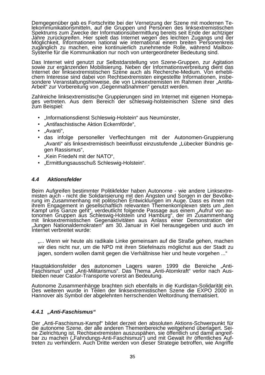 Demgegenüber gab es Fortschritte bei der Vernetzung der Szene mit modernen Telekommunikationsmitteln, auf die Gruppen und Personen des linksextremistischen Spektrums zum Zwecke der Informationsübermittlung bereits seit Ende der achtziger Jahre zurückgreifen. Hier spielt das Internet wegen des leichten Zugangs und der Möglichkeit, Informationen national wie international einem breiten Personenkreis zugänglich zu machen, eine kontinuierlich zunehmende Rolle, während MailboxSysteme für die Kommunikation nur noch von untergeordneter Bedeutung sind. Das Internet wird genutzt zur Selbstdarstellung von Szene-Gruppen, zur Agitation sowie zur ergänzenden Mobilisierung. Neben der Informationsverbreitung dient das Internet der linksextremistischen Szene auch als Recherche-Medium. Von erheblichem Interesse sind dabei von Rechtsextremisten eingestellte Informationen, insbesondere Veranstaltungshinweise, die von Linksextremisten im Rahmen ihrer "AntifaArbeit" zur Vorbereitung von "Gegenmaßnahmen" genutzt werden. Zahlreiche linksextremistische Gruppierungen sind im Internet mit eigenen Homepages vertreten. Aus dem Bereich der schleswig-holsteinischen Szene sind dies zum Beispiel: * "Informationsdienst Schleswig-Holstein" aus Neumünster, * "Antifaschistische Aktion Eckernförde", * "Avanti", * das infolge personeller Verflechtungen mit der Autonomen-Gruppierung "Avanti" als linksextremistisch beeinflusst einzustufende "Lübecker Bündnis gegen Rassismus", * "Kein FriedeN mit der NATO", * "Ermittlungsausschuß Schleswig-Holstein". 4.4 Aktionsfelder Beim Aufgreifen bestimmter Politikfelder haben Autonome - wie andere Linksextremisten auch - nicht die Solidarisierung mit den Ängsten und Sorgen in der Bevölkerung im Zusammenhang mit politischen Entwicklungen im Auge. Dass es ihnen mit ihrem Engagement in gesellschaftlich relevanten Themenkomplexen stets um "den Kampf ums Ganze geht", verdeutlicht folgende Passage aus einem "Aufruf von autonomen Gruppen aus Schleswig-Holstein und Hamburg", der im Zusammenhang mit linksextremistischen Gegenaktivitäten aus Anlass einer Demonstration der "Jungen Nationaldemokraten" am 30. Januar in Kiel herausgegeben und auch im Internet verbreitet wurde: "... Wenn wir heute als radikale Linke gemeinsam auf die Straße gehen, machen wir dies nicht nur, um die NPD mit ihren Stiefelnazis möglichst aus der Stadt zu jagen, sondern wollen damit gegen die Verhältnisse hier und heute vorgehen ..." Hauptaktionsfelder des autonomen Lagers waren 1999 die Bereiche "AntiFaschismus" und "Anti-Militarismus". Das Thema "Anti-Atomkraft" verlor nach Ausbleiben neuer Castor-Transporte vorerst an Bedeutung. Autonome Zusammenhänge brachten sich ebenfalls in die Kurdistan-Solidarität ein. Des weiteren wurde in Teilen der linksextremistischen Szene die EXPO 2000 in Hannover als Symbol der abgelehnten herrschenden Weltordnung thematisiert. 4.4.1 "Anti-Faschismus" Der "Anti-Faschismus-Kampf" bildet derzeit den absoluten Aktions-Schwerpunkt für die autonome Szene, der alle anderen Themenbereiche weitgehend überlagert. Seine Zielrichtung ist, Rechtsextremisten auszuspähen, sie öffentlich und damit angreifbar zu machen ("Fahndungs-Anti-Faschismus") und mit Gewalt ihr öffentliches Auftreten zu verhindern. Auch Dritte werden von dieser Strategie betroffen, wie Angriffe 35