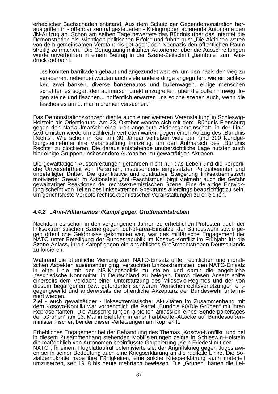 erheblicher Sachschaden entstand. Aus dem Schutz der Gegendemonstration heraus griffen in - offenbar zentral gesteuerten - Kleingruppen agierende Autonome den JN-Aufzug an. Schon am selben Tage bewertete das Bündnis über das Internet die Demonstration als "wichtigen politischen Erfolg" und führte aus: "Die Aktionen waren von dem gemeinsamen Verständnis getragen, den Neonazis den öffentlichen Raum streitig zu machen." Die Genugtuung militanter Autonomer über die Ausschreitungen wurde unverhohlen in einem Beitrag in der Szene-Zeitschrift "bambule" zum Ausdruck gebracht: "es konnten barrikaden gebaut und angezündet werden, um den nazis den weg zu versperren. nebenbei wurden auch viele andere dinge angegriffen, wie ein schlekker, zwei banken, diverse bonzenautos und bullenwagen. einige menschen schafften es sogar, den aufmarsch direkt anzugreifen. über die bullen hinweg flogen steine und flaschen... hoffentlich erwarten uns solche szenen auch, wenn die faschos es am 1. mai in bremen versuchen." Das Demonstrationskonzept diente auch einer weiteren Veranstaltung in SchleswigHolstein als Orientierung. Am 23. Oktober wandte sich mit dem "Bündnis Flensburg gegen den Naziaufmarsch" eine breit angelegte Aktionsgemeinschaft, in der Linksextremisten wiederum zahlreich vertreten waren, gegen einen Aufzug des "Bündnis Rechts". Wie schon in Kiel am 30. Januar verließen viele der rund 300 Kundgebungsteilnehmer ihre Veranstaltung frühzeitig, um den Aufmarsch des "Bündnis Rechts" zu blockieren. Die daraus entstehende unübersichtliche Lage nutzten auch hier einige Gruppen, insbesondere Autonome, zu gewalttätigen Aktionen. Die gewalttätigen Ausschreitungen gefährden nicht nur das Leben und die körperliche Unversehrtheit von Personen, insbesondere eingesetzter Polizeibeamter und unbeteiligter Dritter. Die quantitative und qualitative Steigerung linksextremistisch motivierter Gewalt im Aktionsfeld "Anti-Faschismus" birgt vielmehr auch die Gefahr gewalttätiger Reaktionen der rechtsextremistischen Szene. Eine derartige Entwicklung scheint von Teilen des linksextremen Spektrums allerdings beabsichtigt zu sein, um gerichtsfeste Verbote rechtsextremistischer Veranstaltungen zu erreichen. 4.4.2 "Anti-Militarismus"/Kampf gegen Großmachtstreben Nachdem es schon in den vergangenen Jahren zu erheblichen Protesten auch der linksextremistischen Szene gegen "out-of-area-Einsätze" der Bundeswehr sowie gegen öffentliche Gelöbnisse gekommen war, war das militärische Engagement der NATO unter Beteiligung der Bundesrepublik im Kosovo-Konflikt im Frühjahr für die Szene Anlass, ihren Kampf gegen ein angebliches Großmachtstreben Deutschlands zu forcieren. Während die öffentliche Meinung zum NATO-Einsatz unter rechtlichen und moralischen Aspekten auseinander ging, versuchten Linksextremisten, den NATO-Einsatz in eine Linie mit der NS-Kriegspolitik zu stellen und damit die angebliche "faschistische Kontinuität" in Deutschland zu belegen. Durch diesen Ansatz sollte einerseits dem Verdacht einer Unterstützung des Milosevic-Regimes und der von diesem begangenen bzw. geförderten schweren Menschenrechtsverletzungen entgegengewirkt und andererseits die öffentliche Akzeptanz der Bundeswehr unterminiert werden. Ziel - auch gewalttätiger - linksextremistischer Aktivitäten im Zusammenhang mit dem Kosovo-Konflikt war vornehmlich die Partei "Bündnis 90/Die Grünen" mit ihren Repräsentanten. Die Ausschreitungen gipfelten anlässlich eines Sonderparteitages der "Grünen" am 13. Mai in Bielefeld in einer Farbbeutel-Attacke auf Bundesaußenminister Fischer, bei der dieser Verletzungen am Kopf erlitt. Erhebliches Engagement bei der Behandlung des Themas "Kosovo-Konflikt" und bei in diesem Zusammenhang stehenden Mobilisierungen zeigte in Schleswig-Holstein die maßgeblich von Autonomen beeinflusste Gruppierung "Kein FriedeN mit der NATO". In einem Flugblattaufruf polemisierte sie, der Angriffskrieg gegen Jugoslawien sei in seiner Bedeutung auch eine Kriegserklärung an die radikale Linke. Die Sozialdemokratie habe ihre Fähigkeiten, eine solche Kriegserklärung auch materiell umzusetzen, seit 1918 bis heute mehrfach bewiesen. Die "Grünen" hätten die Lei37