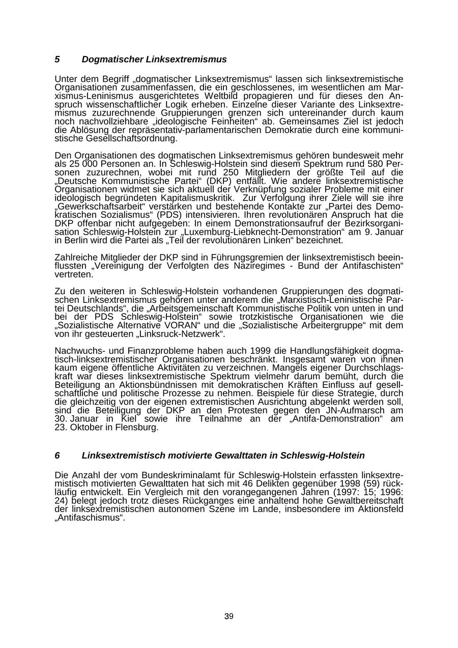 5 Dogmatischer Linksextremismus Unter dem Begriff "dogmatischer Linksextremismus" lassen sich linksextremistische Organisationen zusammenfassen, die ein geschlossenes, im wesentlichen am Marxismus-Leninismus ausgerichtetes Weltbild propagieren und für dieses den Anspruch wissenschaftlicher Logik erheben. Einzelne dieser Variante des Linksextremismus zuzurechnende Gruppierungen grenzen sich untereinander durch kaum noch nachvollziehbare "ideologische Feinheiten" ab. Gemeinsames Ziel ist jedoch die Ablösung der repräsentativ-parlamentarischen Demokratie durch eine kommunistische Gesellschaftsordnung. Den Organisationen des dogmatischen Linksextremismus gehören bundesweit mehr als 25 000 Personen an. In Schleswig-Holstein sind diesem Spektrum rund 580 Personen zuzurechnen, wobei mit rund 250 Mitgliedern der größte Teil auf die "Deutsche Kommunistische Partei" (DKP) entfällt. Wie andere linksextremistische Organisationen widmet sie sich aktuell der Verknüpfung sozialer Probleme mit einer ideologisch begründeten Kapitalismuskritik. Zur Verfolgung ihrer Ziele will sie ihre "Gewerkschaftsarbeit" verstärken und bestehende Kontakte zur "Partei des Demokratischen Sozialismus" (PDS) intensivieren. Ihren revolutionären Anspruch hat die DKP offenbar nicht aufgegeben: In einem Demonstrationsaufruf der Bezirksorganisation Schleswig-Holstein zur "Luxemburg-Liebknecht-Demonstration" am 9. Januar in Berlin wird die Partei als "Teil der revolutionären Linken" bezeichnet. Zahlreiche Mitglieder der DKP sind in Führungsgremien der linksextremistisch beeinflussten "Vereinigung der Verfolgten des Naziregimes - Bund der Antifaschisten" vertreten. Zu den weiteren in Schleswig-Holstein vorhandenen Gruppierungen des dogmatischen Linksextremismus gehören unter anderem die "Marxistisch-Leninistische Partei Deutschlands", die "Arbeitsgemeinschaft Kommunistische Politik von unten in und bei der PDS Schleswig-Holstein" sowie trotzkistische Organisationen wie die "Sozialistische Alternative VORAN" und die "Sozialistische Arbeitergruppe" mit dem von ihr gesteuerten "Linksruck-Netzwerk". Nachwuchsund Finanzprobleme haben auch 1999 die Handlungsfähigkeit dogmatisch-linksextremistischer Organisationen beschränkt. Insgesamt waren von ihnen kaum eigene öffentliche Aktivitäten zu verzeichnen. Mangels eigener Durchschlagskraft war dieses linksextremistische Spektrum vielmehr darum bemüht, durch die Beteiligung an Aktionsbündnissen mit demokratischen Kräften Einfluss auf gesellschaftliche und politische Prozesse zu nehmen. Beispiele für diese Strategie, durch die gleichzeitig von der eigenen extremistischen Ausrichtung abgelenkt werden soll, sind die Beteiligung der DKP an den Protesten gegen den JN-Aufmarsch am 30. Januar in Kiel sowie ihre Teilnahme an der "Antifa-Demonstration" am 23. Oktober in Flensburg. 6 Linksextremistisch motivierte Gewalttaten in Schleswig-Holstein Die Anzahl der vom Bundeskriminalamt für Schleswig-Holstein erfassten linksextremistisch motivierten Gewalttaten hat sich mit 46 Delikten gegenüber 1998 (59) rückläufig entwickelt. Ein Vergleich mit den vorangegangenen Jahren (1997: 15; 1996: 24) belegt jedoch trotz dieses Rückganges eine anhaltend hohe Gewaltbereitschaft der linksextremistischen autonomen Szene im Lande, insbesondere im Aktionsfeld "Antifaschismus". 39