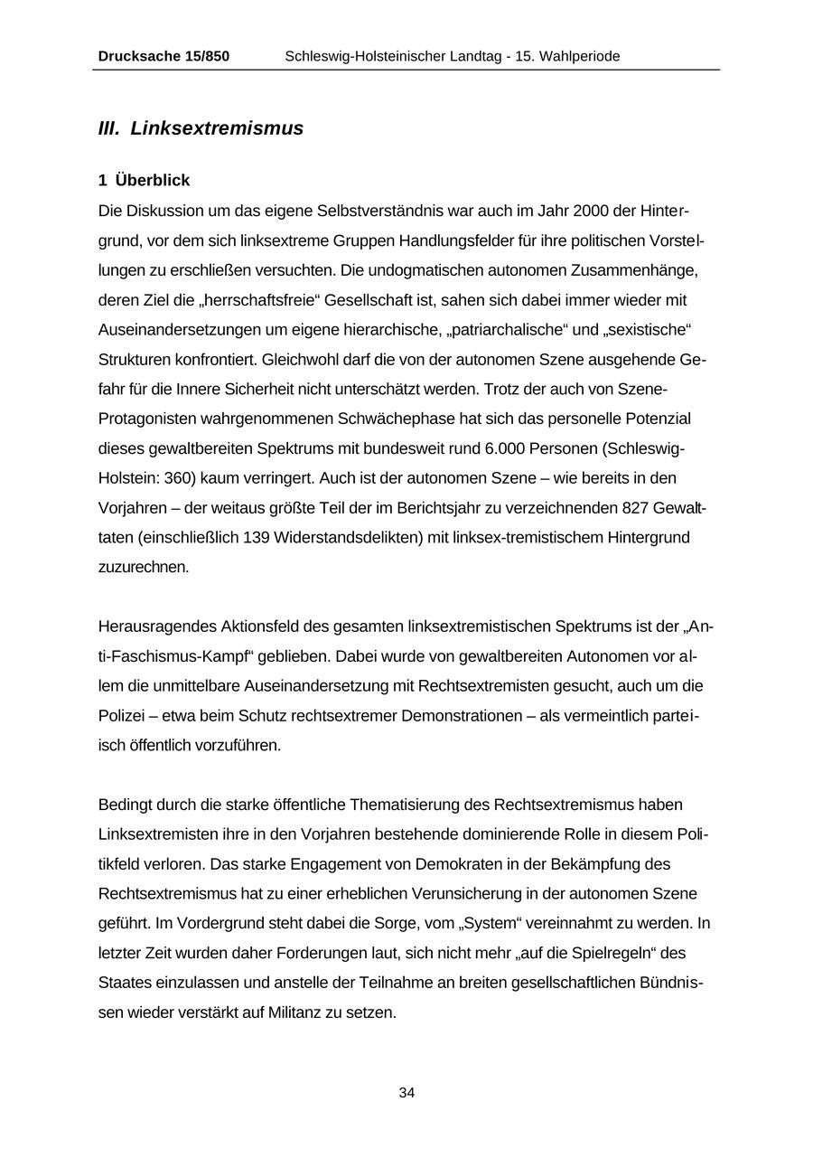 Drucksache 15/850 Schleswig-Holsteinischer Landtag - 15. Wahlperiode III. Linksextremismus 1 Überblick Die Diskussion um das eigene Selbstverständnis war auch im Jahr 2000 der Hintergrund, vor dem sich linksextreme Gruppen Handlungsfelder für ihre politischen Vorstellungen zu erschließen versuchten. Die undogmatischen autonomen Zusammenhänge, deren Ziel die "herrschaftsfreie" Gesellschaft ist, sahen sich dabei immer wieder mit Auseinandersetzungen um eigene hierarchische, "patriarchalische" und "sexistische" Strukturen konfrontiert. Gleichwohl darf die von der autonomen Szene ausgehende Gefahr für die Innere Sicherheit nicht unterschätzt werden. Trotz der auch von SzeneProtagonisten wahrgenommenen Schwächephase hat sich das personelle Potenzial dieses gewaltbereiten Spektrums mit bundesweit rund 6.000 Personen (SchleswigHolstein: 360) kaum verringert. Auch ist der autonomen Szene - wie bereits in den Vorjahren - der weitaus größte Teil der im Berichtsjahr zu verzeichnenden 827 Gewalttaten (einschließlich 139 Widerstandsdelikten) mit linksex-tremistischem Hintergrund zuzurechnen. Herausragendes Aktionsfeld des gesamten linksextremistischen Spektrums ist der "Anti-Faschismus-Kampf" geblieben. Dabei wurde von gewaltbereiten Autonomen vor allem die unmittelbare Auseinandersetzung mit Rechtsextremisten gesucht, auch um die Polizei - etwa beim Schutz rechtsextremer Demonstrationen - als vermeintlich parteiisch öffentlich vorzuführen. Bedingt durch die starke öffentliche Thematisierung des Rechtsextremismus haben Linksextremisten ihre in den Vorjahren bestehende dominierende Rolle in diesem Politikfeld verloren. Das starke Engagement von Demokraten in der Bekämpfung des Rechtsextremismus hat zu einer erheblichen Verunsicherung in der autonomen Szene geführt. Im Vordergrund steht dabei die Sorge, vom "System" vereinnahmt zu werden. In letzter Zeit wurden daher Forderungen laut, sich nicht mehr "auf die Spielregeln" des Staates einzulassen und anstelle der Teilnahme an breiten gesellschaftlichen Bündnissen wieder verstärkt auf Militanz zu setzen. 34