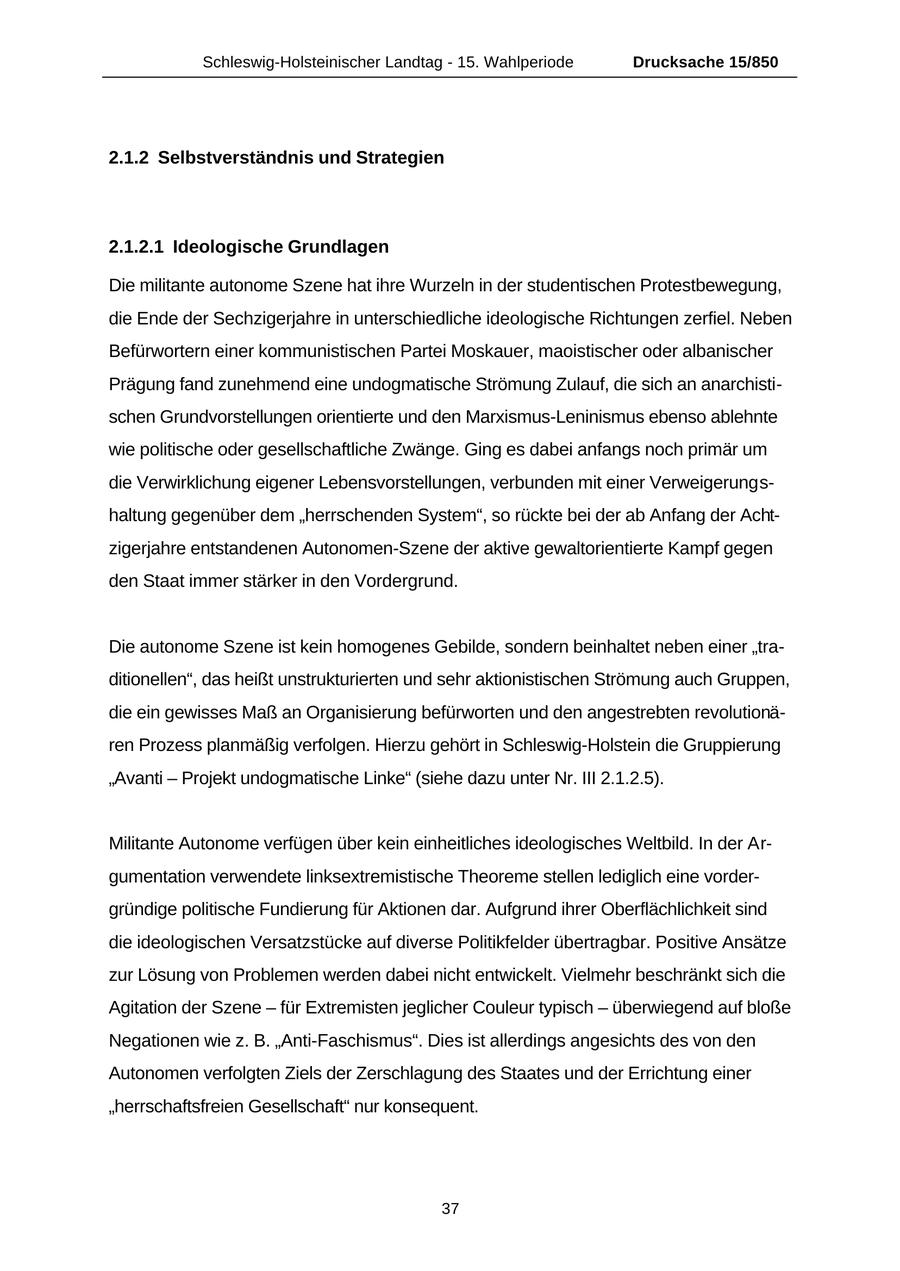 Schleswig-Holsteinischer Landtag - 15. Wahlperiode Drucksache 15/850 2.1.2 Selbstverständnis und Strategien 2.1.2.1 Ideologische Grundlagen Die militante autonome Szene hat ihre Wurzeln in der studentischen Protestbewegung, die Ende der Sechzigerjahre in unterschiedliche ideologische Richtungen zerfiel. Neben Befürwortern einer kommunistischen Partei Moskauer, maoistischer oder albanischer Prägung fand zunehmend eine undogmatische Strömung Zulauf, die sich an anarchistischen Grundvorstellungen orientierte und den Marxismus-Leninismus ebenso ablehnte wie politische oder gesellschaftliche Zwänge. Ging es dabei anfangs noch primär um die Verwirklichung eigener Lebensvorstellungen, verbunden mit einer Verweigerungshaltung gegenüber dem "herrschenden System", so rückte bei der ab Anfang der Achtzigerjahre entstandenen Autonomen-Szene der aktive gewaltorientierte Kampf gegen den Staat immer stärker in den Vordergrund. Die autonome Szene ist kein homogenes Gebilde, sondern beinhaltet neben einer "traditionellen", das heißt unstrukturierten und sehr aktionistischen Strömung auch Gruppen, die ein gewisses Maß an Organisierung befürworten und den angestrebten revolutionären Prozess planmäßig verfolgen. Hierzu gehört in Schleswig-Holstein die Gruppierung "Avanti - Projekt undogmatische Linke" (siehe dazu unter Nr. III 2.1.2.5). Militante Autonome verfügen über kein einheitliches ideologisches Weltbild. In der Argumentation verwendete linksextremistische Theoreme stellen lediglich eine vordergründige politische Fundierung für Aktionen dar. Aufgrund ihrer Oberflächlichkeit sind die ideologischen Versatzstücke auf diverse Politikfelder übertragbar. Positive Ansätze zur Lösung von Problemen werden dabei nicht entwickelt. Vielmehr beschränkt sich die Agitation der Szene - für Extremisten jeglicher Couleur typisch - überwiegend auf bloße Negationen wie z. B. "Anti-Faschismus". Dies ist allerdings angesichts des von den Autonomen verfolgten Ziels der Zerschlagung des Staates und der Errichtung einer "herrschaftsfreien Gesellschaft" nur konsequent. 37