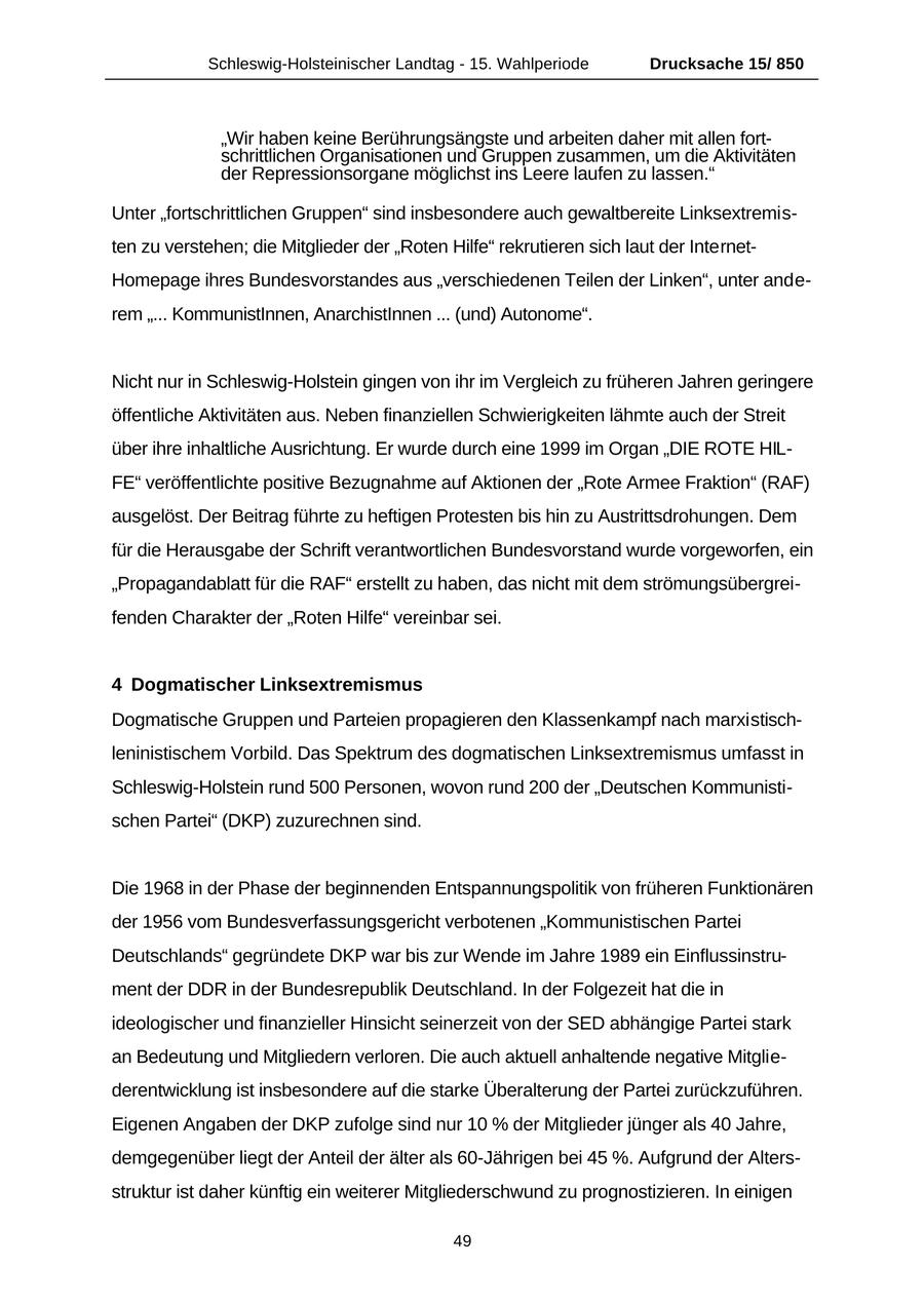 Schleswig-Holsteinischer Landtag - 15. Wahlperiode Drucksache 15/ 850 "Wir haben keine Berührungsängste und arbeiten daher mit allen fortschrittlichen Organisationen und Gruppen zusammen, um die Aktivitäten der Repressionsorgane möglichst ins Leere laufen zu lassen." Unter "fortschrittlichen Gruppen" sind insbesondere auch gewaltbereite Linksextremisten zu verstehen; die Mitglieder der "Roten Hilfe" rekrutieren sich laut der InternetHomepage ihres Bundesvorstandes aus "verschiedenen Teilen der Linken", unter anderem "... KommunistInnen, AnarchistInnen ... (und) Autonome". Nicht nur in Schleswig-Holstein gingen von ihr im Vergleich zu früheren Jahren geringere öffentliche Aktivitäten aus. Neben finanziellen Schwierigkeiten lähmte auch der Streit über ihre inhaltliche Ausrichtung. Er wurde durch eine 1999 im Organ "DIE ROTE HILFE" veröffentlichte positive Bezugnahme auf Aktionen der "Rote Armee Fraktion" (RAF) ausgelöst. Der Beitrag führte zu heftigen Protesten bis hin zu Austrittsdrohungen. Dem für die Herausgabe der Schrift verantwortlichen Bundesvorstand wurde vorgeworfen, ein "Propagandablatt für die RAF" erstellt zu haben, das nicht mit dem strömungsübergreifenden Charakter der "Roten Hilfe" vereinbar sei. 4 Dogmatischer Linksextremismus Dogmatische Gruppen und Parteien propagieren den Klassenkampf nach marxistischleninistischem Vorbild. Das Spektrum des dogmatischen Linksextremismus umfasst in Schleswig-Holstein rund 500 Personen, wovon rund 200 der "Deutschen Kommunistischen Partei" (DKP) zuzurechnen sind. Die 1968 in der Phase der beginnenden Entspannungspolitik von früheren Funktionären der 1956 vom Bundesverfassungsgericht verbotenen "Kommunistischen Partei Deutschlands" gegründete DKP war bis zur Wende im Jahre 1989 ein Einflussinstrument der DDR in der Bundesrepublik Deutschland. In der Folgezeit hat die in ideologischer und finanzieller Hinsicht seinerzeit von der SED abhängige Partei stark an Bedeutung und Mitgliedern verloren. Die auch aktuell anhaltende negative Mitgliederentwicklung ist insbesondere auf die starke Überalterung der Partei zurückzuführen. Eigenen Angaben der DKP zufolge sind nur 10 % der Mitglieder jünger als 40 Jahre, demgegenüber liegt der Anteil der älter als 60-Jährigen bei 45 %. Aufgrund der Altersstruktur ist daher künftig ein weiterer Mitgliederschwund zu prognostizieren. In einigen 49