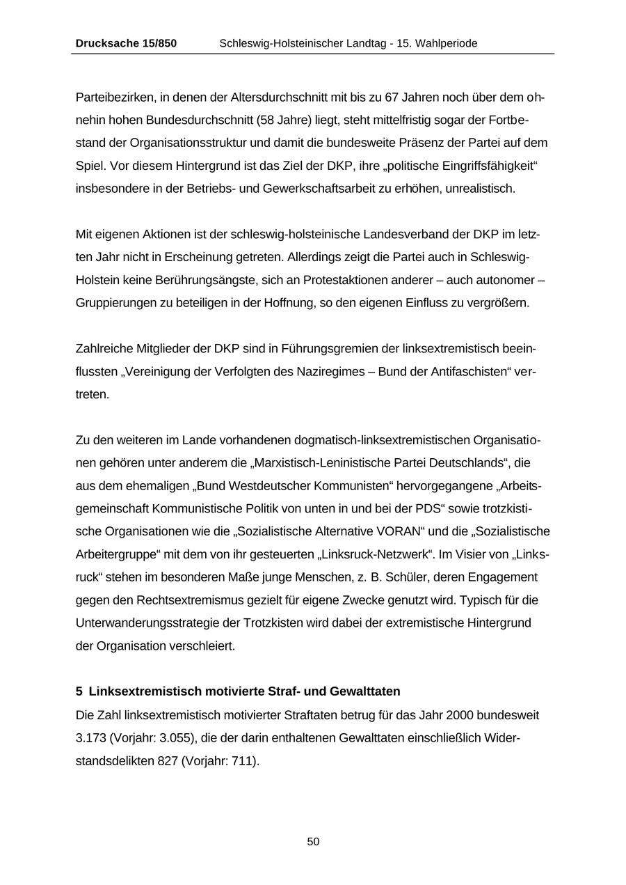 Drucksache 15/850 Schleswig-Holsteinischer Landtag - 15. Wahlperiode Parteibezirken, in denen der Altersdurchschnitt mit bis zu 67 Jahren noch über dem ohnehin hohen Bundesdurchschnitt (58 Jahre) liegt, steht mittelfristig sogar der Fortbestand der Organisationsstruktur und damit die bundesweite Präsenz der Partei auf dem Spiel. Vor diesem Hintergrund ist das Ziel der DKP, ihre "politische Eingriffsfähigkeit" insbesondere in der Betriebsund Gewerkschaftsarbeit zu erhöhen, unrealistisch. Mit eigenen Aktionen ist der schleswig-holsteinische Landesverband der DKP im letzten Jahr nicht in Erscheinung getreten. Allerdings zeigt die Partei auch in SchleswigHolstein keine Berührungsängste, sich an Protestaktionen anderer - auch autonomer - Gruppierungen zu beteiligen in der Hoffnung, so den eigenen Einfluss zu vergrößern. Zahlreiche Mitglieder der DKP sind in Führungsgremien der linksextremistisch beeinflussten "Vereinigung der Verfolgten des Naziregimes - Bund der Antifaschisten" vertreten. Zu den weiteren im Lande vorhandenen dogmatisch-linksextremistischen Organisationen gehören unter anderem die "Marxistisch-Leninistische Partei Deutschlands", die aus dem ehemaligen "Bund Westdeutscher Kommunisten" hervorgegangene "Arbeitsgemeinschaft Kommunistische Politik von unten in und bei der PDS" sowie trotzkistische Organisationen wie die "Sozialistische Alternative VORAN" und die "Sozialistische Arbeitergruppe" mit dem von ihr gesteuerten "Linksruck-Netzwerk". Im Visier von "Linksruck" stehen im besonderen Maße junge Menschen, z. B. Schüler, deren Engagement gegen den Rechtsextremismus gezielt für eigene Zwecke genutzt wird. Typisch für die Unterwanderungsstrategie der Trotzkisten wird dabei der extremistische Hintergrund der Organisation verschleiert. 5 Linksextremistisch motivierte Strafund Gewalttaten Die Zahl linksextremistisch motivierter Straftaten betrug für das Jahr 2000 bundesweit 3.173 (Vorjahr: 3.055), die der darin enthaltenen Gewalttaten einschließlich Widerstandsdelikten 827 (Vorjahr: 711). 50