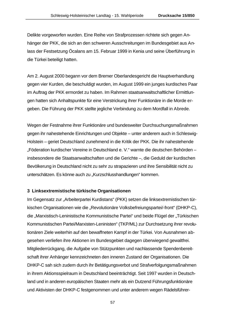 Schleswig-Holsteinischer Landtag - 15. Wahlperiode Drucksache 15/850 Delikte vorgeworfen wurden. Eine Reihe von Strafprozessen richtete sich gegen Anhänger der PKK, die sich an den schweren Ausschreitungen im Bundesgebiet aus Anlass der Festsetzung Öcalans am 15. Februar 1999 in Kenia und seine Überführung in die Türkei beteiligt hatten. Am 2. August 2000 begann vor dem Bremer Oberlandesgericht die Hauptverhandlung gegen vier Kurden, die beschuldigt wurden, im August 1999 ein junges kurdisches Paar im Auftrag der PKK ermordet zu haben. Im Rahmen staatsanwaltschaftlicher Ermittlungen hatten sich Anhaltspunkte für eine Verstrickung ihrer Funktionäre in die Morde ergeben. Die Führung der PKK stellte jegliche Verbindung zu dem Mordfall in Abrede. Wegen der Festnahme ihrer Funktionäre und bundesweiter Durchsuchungsmaßnahmen gegen ihr nahestehende Einrichtungen und Objekte - unter anderem auch in SchleswigHolstein - geriet Deutschland zunehmend in die Kritik der PKK. Die ihr nahestehende "Föderation kurdischer Vereine in Deutschland e. V." warnte die deutschen Behörden - insbesondere die Staatsanwaltschaften und die Gerichte -, die Geduld der kurdischen Bevölkerung in Deutschland nicht zu sehr zu strapazieren und ihre Sensibilität nicht zu unterschätzen. Es könne auch zu "Kurzschlusshandlungen" kommen. 3 Linksextremistische türkische Organisationen Im Gegensatz zur "Arbeiterpartei Kurdistans" (PKK) setzen die linksextremistischen türkischen Organisationen wie die "Revolutionäre Volksbefreiungspartei/-front" (DHKP-C), die "Marxistisch-Leninistische Kommunistische Partei" und beide Flügel der "Türkischen Kommunistischen Partei/Marxisten-Leninisten" (TKP/ML) zur Durchsetzung ihrer revolutionären Ziele weiterhin auf den bewaffneten Kampf in der Türkei. Von Ausnahmen abgesehen verliefen ihre Aktionen im Bundesgebiet dagegen überwiegend gewaltfrei. Mitgliederrückgang, die Aufgabe von Stützpunkten und nachlassende Spendenbereitschaft ihrer Anhänger kennzeichneten den inneren Zustand der Organisationen. Die DHKP-C sah sich zudem durch ihr Betätigungsverbot und Strafverfolgungsmaßnahmen in ihrem Aktionsspielraum in Deutschland beeinträchtigt. Seit 1997 wurden in Deutschland und in anderen europäischen Staaten mehr als ein Dutzend Führungsfunktionäre und Aktivisten der DHKP-C festgenommen und unter anderem wegen Rädelsführer57