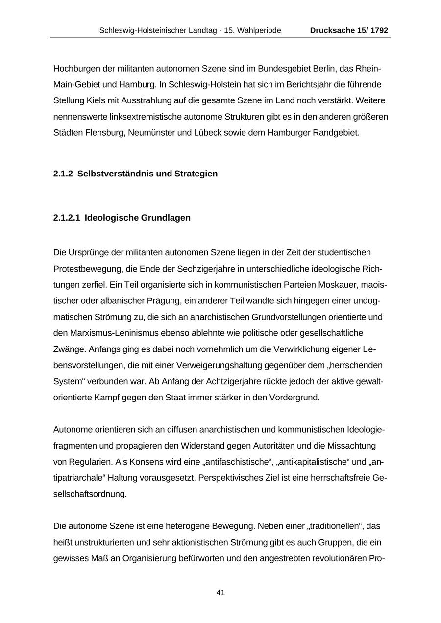 Schleswig-Holsteinischer Landtag - 15. Wahlperiode Drucksache 15/ 1792 Hochburgen der militanten autonomen Szene sind im Bundesgebiet Berlin, das RheinMain-Gebiet und Hamburg. In Schleswig-Holstein hat sich im Berichtsjahr die führende Stellung Kiels mit Ausstrahlung auf die gesamte Szene im Land noch verstärkt. Weitere nennenswerte linksextremistische autonome Strukturen gibt es in den anderen größeren Städten Flensburg, Neumünster und Lübeck sowie dem Hamburger Randgebiet. 2.1.2 Selbstverständnis und Strategien 2.1.2.1 Ideologische Grundlagen Die Ursprünge der militanten autonomen Szene liegen in der Zeit der studentischen Protestbewegung, die Ende der Sechzigerjahre in unterschiedliche ideologische Richtungen zerfiel. Ein Teil organisierte sich in kommunistischen Parteien Moskauer, maoistischer oder albanischer Prägung, ein anderer Teil wandte sich hingegen einer undogmatischen Strömung zu, die sich an anarchistischen Grundvorstellungen orientierte und den Marxismus-Leninismus ebenso ablehnte wie politische oder gesellschaftliche Zwänge. Anfangs ging es dabei noch vornehmlich um die Verwirklichung eigener Lebensvorstellungen, die mit einer Verweigerungshaltung gegenüber dem "herrschenden System" verbunden war. Ab Anfang der Achtzigerjahre rückte jedoch der aktive gewaltorientierte Kampf gegen den Staat immer stärker in den Vordergrund. Autonome orientieren sich an diffusen anarchistischen und kommunistischen Ideologiefragmenten und propagieren den Widerstand gegen Autoritäten und die Missachtung von Regularien. Als Konsens wird eine "antifaschistische", "antikapitalistische" und "antipatriarchale" Haltung vorausgesetzt. Perspektivisches Ziel ist eine herrschaftsfreie Gesellschaftsordnung. Die autonome Szene ist eine heterogene Bewegung. Neben einer "traditionellen", das heißt unstrukturierten und sehr aktionistischen Strömung gibt es auch Gruppen, die ein gewisses Maß an Organisierung befürworten und den angestrebten revolutionären Pro41