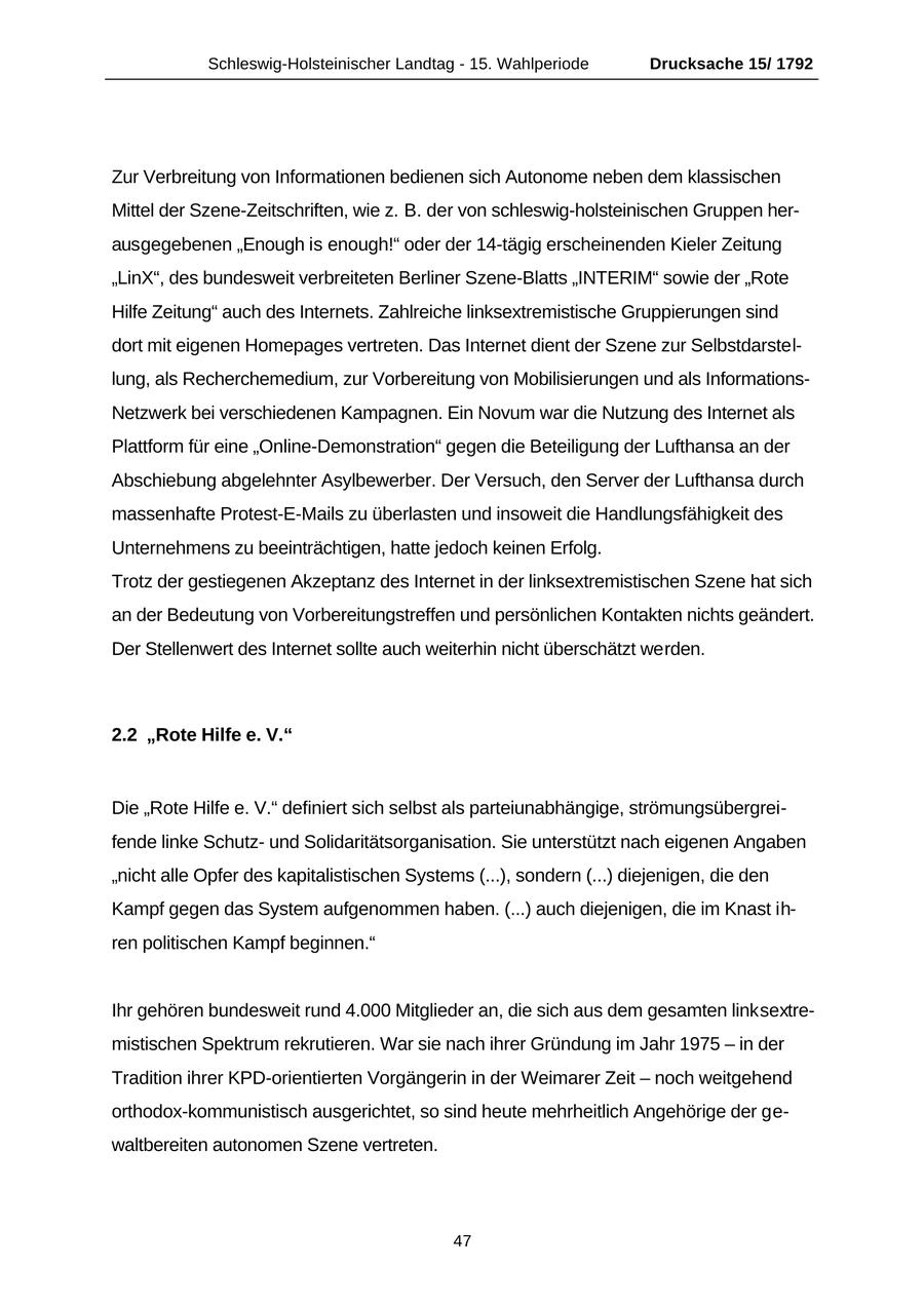 Schleswig-Holsteinischer Landtag - 15. Wahlperiode Drucksache 15/ 1792 Zur Verbreitung von Informationen bedienen sich Autonome neben dem klassischen Mittel der Szene-Zeitschriften, wie z. B. der von schleswig-holsteinischen Gruppen herausgegebenen "Enough is enough!" oder der 14-tägig erscheinenden Kieler Zeitung "LinX", des bundesweit verbreiteten Berliner Szene-Blatts "INTERIM" sowie der "Rote Hilfe Zeitung" auch des Internets. Zahlreiche linksextremistische Gruppierungen sind dort mit eigenen Homepages vertreten. Das Internet dient der Szene zur Selbstdarstellung, als Recherchemedium, zur Vorbereitung von Mobilisierungen und als InformationsNetzwerk bei verschiedenen Kampagnen. Ein Novum war die Nutzung des Internet als Plattform für eine "Online-Demonstration" gegen die Beteiligung der Lufthansa an der Abschiebung abgelehnter Asylbewerber. Der Versuch, den Server der Lufthansa durch massenhafte Protest-E-Mails zu überlasten und insoweit die Handlungsfähigkeit des Unternehmens zu beeinträchtigen, hatte jedoch keinen Erfolg. Trotz der gestiegenen Akzeptanz des Internet in der linksextremistischen Szene hat sich an der Bedeutung von Vorbereitungstreffen und persönlichen Kontakten nichts geändert. Der Stellenwert des Internet sollte auch weiterhin nicht überschätzt werden. 2.2 "Rote Hilfe e. V." Die "Rote Hilfe e. V." definiert sich selbst als parteiunabhängige, strömungsübergreifende linke Schutzund Solidaritätsorganisation. Sie unterstützt nach eigenen Angaben "nicht alle Opfer des kapitalistischen Systems (...), sondern (...) diejenigen, die den Kampf gegen das System aufgenommen haben. (...) auch diejenigen, die im Knast ihren politischen Kampf beginnen." Ihr gehören bundesweit rund 4.000 Mitglieder an, die sich aus dem gesamten linksextremistischen Spektrum rekrutieren. War sie nach ihrer Gründung im Jahr 1975 - in der Tradition ihrer KPD-orientierten Vorgängerin in der Weimarer Zeit - noch weitgehend orthodox-kommunistisch ausgerichtet, so sind heute mehrheitlich Angehörige der gewaltbereiten autonomen Szene vertreten. 47