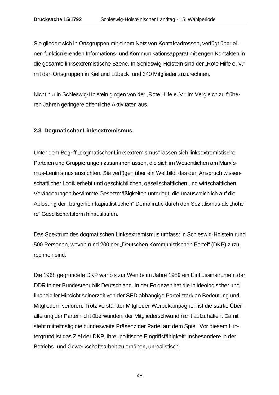 Drucksache 15/1792 Schleswig-Holsteinischer Landtag - 15. Wahlperiode Sie gliedert sich in Ortsgruppen mit einem Netz von Kontaktadressen, verfügt über einen funktionierenden Informationsund Kommunikationsapparat mit engen Kontakten in die gesamte linksextremistische Szene. In Schleswig-Holstein sind der "Rote Hilfe e. V." mit den Ortsgruppen in Kiel und Lübeck rund 240 Mitglieder zuzurechnen. Nicht nur in Schleswig-Holstein gingen von der "Rote Hilfe e. V." im Vergleich zu früheren Jahren geringere öffentliche Aktivitäten aus. 2.3 Dogmatischer Linksextremismus Unter dem Begriff "dogmatischer Linksextremismus" lassen sich linksextremistische Parteien und Gruppierungen zusammenfassen, die sich im Wesentlichen am Marxismus-Leninismus ausrichten. Sie verfügen über ein Weltbild, das den Anspruch wissenschaftlicher Logik erhebt und geschichtlichen, gesellschaftlichen und wirtschaftlichen Veränderungen bestimmte Gesetzmäßigkeiten unterlegt, die unausweichlich auf die Ablösung der "bürgerlich-kapitalistischen" Demokratie durch den Sozialismus als "höhere" Gesellschaftsform hinauslaufen. Das Spektrum des dogmatischen Linksextremismus umfasst in Schleswig-Holstein rund 500 Personen, wovon rund 200 der "Deutschen Kommunistischen Partei" (DKP) zuzurechnen sind. Die 1968 gegründete DKP war bis zur Wende im Jahre 1989 ein Einflussinstrument der DDR in der Bundesrepublik Deutschland. In der Folgezeit hat die in ideologischer und finanzieller Hinsicht seinerzeit von der SED abhängige Partei stark an Bedeutung und Mitgliedern verloren. Trotz verstärkter Mitglieder-Werbekampagnen ist die starke Überalterung der Partei nicht überwunden, der Mitgliederschwund nicht aufzuhalten. Damit steht mittelfristig die bundesweite Präsenz der Partei auf dem Spiel. Vor diesem Hintergrund ist das Ziel der DKP, ihre "politische Eingriffsfähigkeit" insbesondere in der Betriebsund Gewerkschaftsarbeit zu erhöhen, unrealistisch. 48