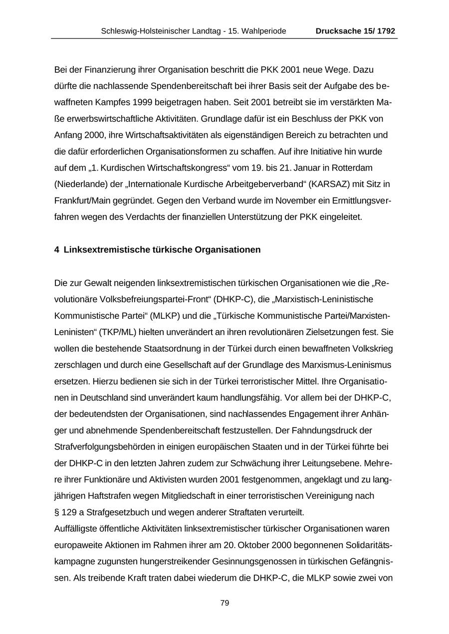 Schleswig-Holsteinischer Landtag - 15. Wahlperiode Drucksache 15/ 1792 Bei der Finanzierung ihrer Organisation beschritt die PKK 2001 neue Wege. Dazu dürfte die nachlassende Spendenbereitschaft bei ihrer Basis seit der Aufgabe des bewaffneten Kampfes 1999 beigetragen haben. Seit 2001 betreibt sie im verstärkten Maße erwerbswirtschaftliche Aktivitäten. Grundlage dafür ist ein Beschluss der PKK von Anfang 2000, ihre Wirtschaftsaktivitäten als eigenständigen Bereich zu betrachten und die dafür erforderlichen Organisationsformen zu schaffen. Auf ihre Initiative hin wurde auf dem "1. Kurdischen Wirtschaftskongress" vom 19. bis 21. Januar in Rotterdam (Niederlande) der "Internationale Kurdische Arbeitgeberverband" (KARSAZ) mit Sitz in Frankfurt/Main gegründet. Gegen den Verband wurde im November ein Ermittlungsverfahren wegen des Verdachts der finanziellen Unterstützung der PKK eingeleitet. 4 Linksextremistische türkische Organisationen Die zur Gewalt neigenden linksextremistischen türkischen Organisationen wie die "Revolutionäre Volksbefreiungspartei-Front" (DHKP-C), die "Marxistisch-Leninistische Kommunistische Partei" (MLKP) und die "Türkische Kommunistische Partei/MarxistenLeninisten" (TKP/ML) hielten unverändert an ihren revolutionären Zielsetzungen fest. Sie wollen die bestehende Staatsordnung in der Türkei durch einen bewaffneten Volkskrieg zerschlagen und durch eine Gesellschaft auf der Grundlage des Marxismus-Leninismus ersetzen. Hierzu bedienen sie sich in der Türkei terroristischer Mittel. Ihre Organisationen in Deutschland sind unverändert kaum handlungsfähig. Vor allem bei der DHKP-C, der bedeutendsten der Organisationen, sind nachlassendes Engagement ihrer Anhänger und abnehmende Spendenbereitschaft festzustellen. Der Fahndungsdruck der Strafverfolgungsbehörden in einigen europäischen Staaten und in der Türkei führte bei der DHKP-C in den letzten Jahren zudem zur Schwächung ihrer Leitungsebene. Mehrere ihrer Funktionäre und Aktivisten wurden 2001 festgenommen, angeklagt und zu langjährigen Haftstrafen wegen Mitgliedschaft in einer terroristischen Vereinigung nach SS 129 a Strafgesetzbuch und wegen anderer Straftaten verurteilt. Auffälligste öffentliche Aktivitäten linksextremistischer türkischer Organisationen waren europaweite Aktionen im Rahmen ihrer am 20. Oktober 2000 begonnenen Solidaritätskampagne zugunsten hungerstreikender Gesinnungsgenossen in türkischen Gefängnissen. Als treibende Kraft traten dabei wiederum die DHKP-C, die MLKP sowie zwei von 79
