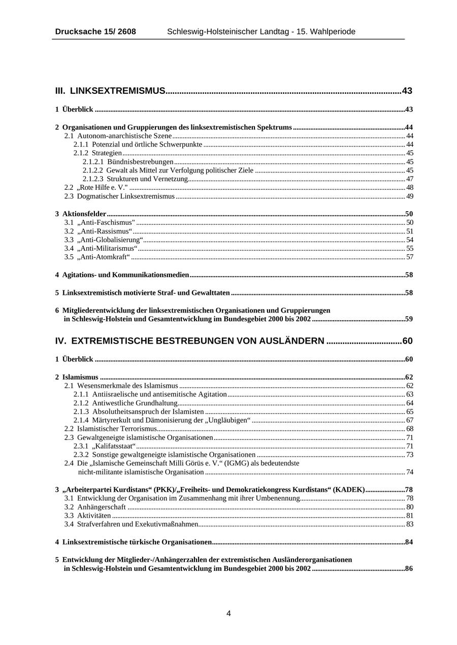 Drucksache 15/ 2608 Schleswig-Holsteinischer Landtag - 15. Wahlperiode III. LINKSEXTREMISMUS.......................................................................................................43 1 Überblick ....................................................................................................................................................................................43 2 Organisationen und Gruppierungen des linksextremistischen Spektrums .................................................................44 2.1 Autonom-anarchistische Szene....................................................................................................................................... 44 2.1.1 Potenzial und örtliche Schwerpunkte ..................................................................................................................... 44 2.1.2 Strategien.................................................................................................................................................................... 45 2.1.2.1 Bündnisbestrebungen...................................................................................................................................... 45 2.1.2.2 Gewalt als Mittel zur Verfolgung politischer Ziele ....................................................................................... 45 2.1.2.3 Strukturen und Vernetzung.............................................................................................................................. 47 2.2 "Rote Hilfe e. V." ................................................................................................................................................................ 48 2.3 Dogmatischer Linksextremismus ..................................................................................................................................... 49 3 Aktionsfelder.............................................................................................................................................................................50 3.1 "Anti-Faschismus" ............................................................................................................................................................ 50 3.2 "Anti-Rassismus".............................................................................................................................................................. 51 3.3 "Anti-Globalisierung"........................................................................................................................................................ 54 3.4 "Anti-Militarismus"........................................................................................................................................................... 55 3.5 "Anti-Atomkraft" ............................................................................................................................................................... 57 4 Agitationsund Kommunikationsmedien.............................................................................................................................58 5 Linksextremistisch motivierte Strafund Gewalttaten .....................................................................................................58 6 Mitgliederentwicklung der linksextremistischen Organisationen und Gruppierungen in Schleswig-Holstein und Gesamtentwicklung im Bundesgebiet 2000 bis 2002 ......................................................59 IV. EXTREMISTISCHE BESTREBUNGEN VON AUSLÄNDERN .................................60 1 Überblick ....................................................................................................................................................................................60 2 Islamismus .................................................................................................................................................................................62 2.1 Wesensmerkmale des Islamismus ................................................................................................................................... 62 2.1.1 Antiisraelische und antisemitische Agitation....................................................................................................... 63 2.1.2 Antiwestliche Grundhaltung.................................................................................................................................... 64 2.1.3 Absolutheitsanspruch der Islamisten .................................................................................................................... 65 2.1.4 Märtyrerkult und Dämonisierung der "Ungläubigen" ......................................................................................... 67 2.2 Islamistischer Terrorismus................................................................................................................................................ 68 2.3 Gewaltgeneigte islamistische Organisationen............................................................................................................... 71 2.3.1 "Kalifatsstaat"............................................................................................................................................................ 71 2.3.2 Sonstige gewaltgeneigte islamistische Organisationen ...................................................................................... 73 2.4 Die "Islamische Gemeinschaft Milli Görüs e. V." (IGMG) als bedeutendste nicht-militante islamistische Organisation .................................................................................................................... 74 3 "Arbeiterpartei Kurdistans" (PKK)/"Freiheitsund Demokratiekongress Kurdistans" (KADEK).......................78 3.1 Entwicklung der Organisation im Zusammenhang mit ihrer Umbenennung............................................................. 78 3.2 Anhängerschaft ................................................................................................................................................................. 80 3.3 Aktivitäten .......................................................................................................................................................................... 81 3.4 Strafverfahren und Exekutivmaßnahmen........................................................................................................................ 83 4 Linksextremistische türkische Organisationen................................................................................................................84 5 Entwicklung der Mitglieder-/Anhängerzahlen der extremistischen Ausländerorganisationen in Schleswig-Holstein und Gesamtentwicklung im Bundesgebiet 2000 bis 2002 ......................................................86 4
