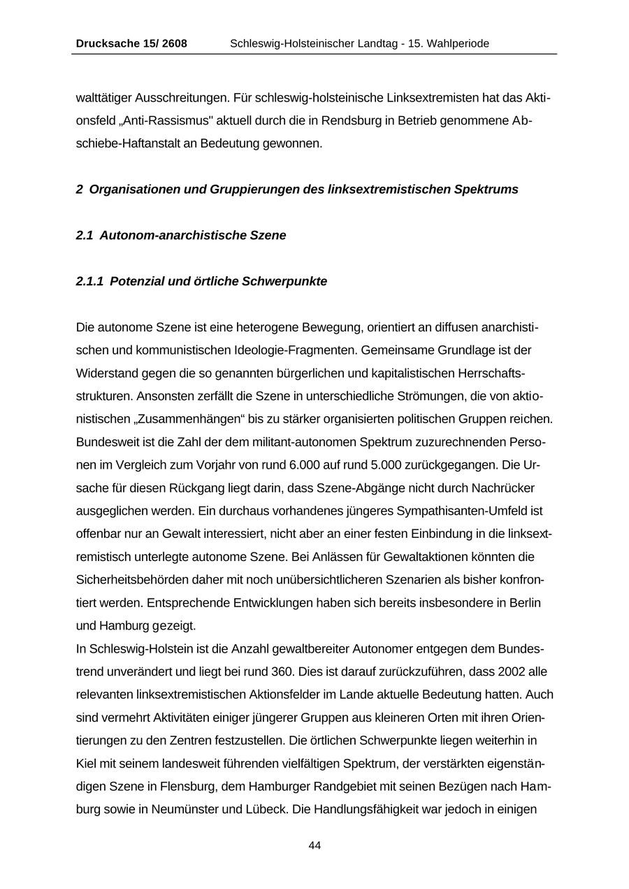Drucksache 15/ 2608 Schleswig-Holsteinischer Landtag - 15. Wahlperiode walttätiger Ausschreitungen. Für schleswig-holsteinische Linksextremisten hat das Aktionsfeld "Anti-Rassismus" aktuell durch die in Rendsburg in Betrieb genommene Abschiebe-Haftanstalt an Bedeutung gewonnen. 2 Organisationen und Gruppierungen des linksextremistischen Spektrums 2.1 Autonom-anarchistische Szene 2.1.1 Potenzial und örtliche Schwerpunkte Die autonome Szene ist eine heterogene Bewegung, orientiert an diffusen anarchistischen und kommunistischen Ideologie-Fragmenten. Gemeinsame Grundlage ist der Widerstand gegen die so genannten bürgerlichen und kapitalistischen Herrschaftsstrukturen. Ansonsten zerfällt die Szene in unterschiedliche Strömungen, die von aktionistischen "Zusammenhängen" bis zu stärker organisierten politischen Gruppen reichen. Bundesweit ist die Zahl der dem militant-autonomen Spektrum zuzurechnenden Personen im Vergleich zum Vorjahr von rund 6.000 auf rund 5.000 zurückgegangen. Die Ursache für diesen Rückgang liegt darin, dass Szene-Abgänge nicht durch Nachrücker ausgeglichen werden. Ein durchaus vorhandenes jüngeres Sympathisanten-Umfeld ist offenbar nur an Gewalt interessiert, nicht aber an einer festen Einbindung in die linksextremistisch unterlegte autonome Szene. Bei Anlässen für Gewaltaktionen könnten die Sicherheitsbehörden daher mit noch unübersichtlicheren Szenarien als bisher konfrontiert werden. Entsprechende Entwicklungen haben sich bereits insbesondere in Berlin und Hamburg gezeigt. In Schleswig-Holstein ist die Anzahl gewaltbereiter Autonomer entgegen dem Bundestrend unverändert und liegt bei rund 360. Dies ist darauf zurückzuführen, dass 2002 alle relevanten linksextremistischen Aktionsfelder im Lande aktuelle Bedeutung hatten. Auch sind vermehrt Aktivitäten einiger jüngerer Gruppen aus kleineren Orten mit ihren Orientierungen zu den Zentren festzustellen. Die örtlichen Schwerpunkte liegen weiterhin in Kiel mit seinem landesweit führenden vielfältigen Spektrum, der verstärkten eigenständigen Szene in Flensburg, dem Hamburger Randgebiet mit seinen Bezügen nach Hamburg sowie in Neumünster und Lübeck. Die Handlungsfähigkeit war jedoch in einigen 44