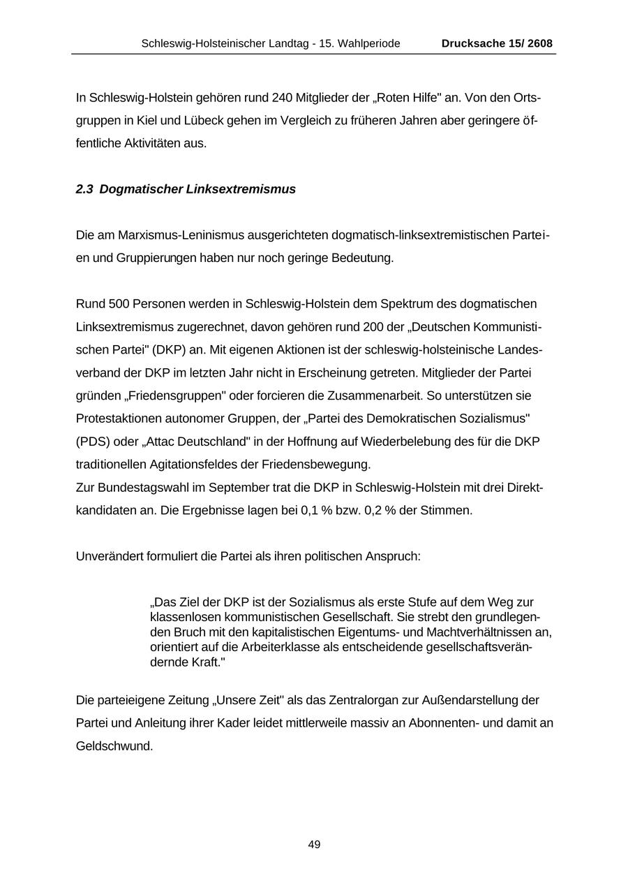 Schleswig-Holsteinischer Landtag - 15. Wahlperiode Drucksache 15/ 2608 In Schleswig-Holstein gehören rund 240 Mitglieder der "Roten Hilfe" an. Von den Ortsgruppen in Kiel und Lübeck gehen im Vergleich zu früheren Jahren aber geringere öffentliche Aktivitäten aus. 2.3 Dogmatischer Linksextremismus Die am Marxismus-Leninismus ausgerichteten dogmatisch-linksextremistischen Parteien und Gruppierungen haben nur noch geringe Bedeutung. Rund 500 Personen werden in Schleswig-Holstein dem Spektrum des dogmatischen Linksextremismus zugerechnet, davon gehören rund 200 der "Deutschen Kommunistischen Partei" (DKP) an. Mit eigenen Aktionen ist der schleswig-holsteinische Landesverband der DKP im letzten Jahr nicht in Erscheinung getreten. Mitglieder der Partei gründen "Friedensgruppen" oder forcieren die Zusammenarbeit. So unterstützen sie Protestaktionen autonomer Gruppen, der "Partei des Demokratischen Sozialismus" (PDS) oder "Attac Deutschland" in der Hoffnung auf Wiederbelebung des für die DKP traditionellen Agitationsfeldes der Friedensbewegung. Zur Bundestagswahl im September trat die DKP in Schleswig-Holstein mit drei Direktkandidaten an. Die Ergebnisse lagen bei 0,1 % bzw. 0,2 % der Stimmen. Unverändert formuliert die Partei als ihren politischen Anspruch: "Das Ziel der DKP ist der Sozialismus als erste Stufe auf dem Weg zur klassenlosen kommunistischen Gesellschaft. Sie strebt den grundlegenden Bruch mit den kapitalistischen Eigentumsund Machtverhältnissen an, orientiert auf die Arbeiterklasse als entscheidende gesellschaftsverändernde Kraft." Die parteieigene Zeitung "Unsere Zeit" als das Zentralorgan zur Außendarstellung der Partei und Anleitung ihrer Kader leidet mittlerweile massiv an Abonnentenund damit an Geldschwund. 49