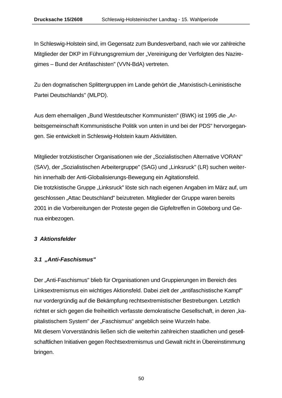 Drucksache 15/2608 Schleswig-Holsteinischer Landtag - 15. Wahlperiode In Schleswig-Holstein sind, im Gegensatz zum Bundesverband, nach wie vor zahlreiche Mitglieder der DKP im Führungsgremium der "Vereinigung der Verfolgten des Naziregimes - Bund der Antifaschisten" (VVN-BdA) vertreten. Zu den dogmatischen Splittergruppen im Lande gehört die "Marxistisch-Leninistische Partei Deutschlands" (MLPD). Aus dem ehemaligen "Bund Westdeutscher Kommunisten" (BWK) ist 1995 die "Arbeitsgemeinschaft Kommunistische Politik von unten in und bei der PDS" hervorgegangen. Sie entwickelt in Schleswig-Holstein kaum Aktivitäten. Mitglieder trotzkistischer Organisationen wie der "Sozialistischen Alternative VORAN" (SAV), der "Sozialistischen Arbeitergruppe" (SAG) und "Linksruck" (LR) suchen weiterhin innerhalb der Anti-Globalisierungs-Bewegung ein Agitationsfeld. Die trotzkistische Gruppe "Linksruck" löste sich nach eigenen Angaben im März auf, um geschlossen "Attac Deutschland" beizutreten. Mitglieder der Gruppe waren bereits 2001 in die Vorbereitungen der Proteste gegen die Gipfeltreffen in Göteborg und Genua einbezogen. 3 Aktionsfelder 3.1 "Anti-Faschismus" Der "Anti-Faschismus" blieb für Organisationen und Gruppierungen im Bereich des Linksextremismus ein wichtiges Aktionsfeld. Dabei zielt der "antifaschistische Kampf" nur vordergründig auf die Bekämpfung rechtsextremistischer Bestrebungen. Letztlich richtet er sich gegen die freiheitlich verfasste demokratische Gesellschaft, in deren "kapitalistischem System" der "Faschismus" angeblich seine Wurzeln habe. Mit diesem Vorverständnis ließen sich die weiterhin zahlreichen staatlichen und gesellschaftlichen Initiativen gegen Rechtsextremismus und Gewalt nicht in Übereinstimmung bringen. 50