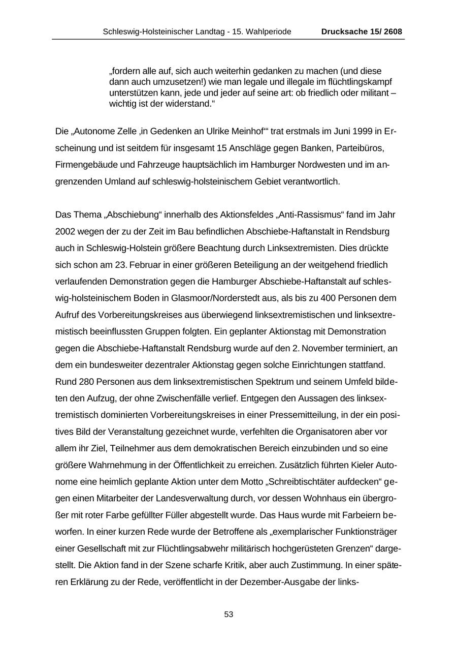 Schleswig-Holsteinischer Landtag - 15. Wahlperiode Drucksache 15/ 2608 "fordern alle auf, sich auch weiterhin gedanken zu machen (und diese dann auch umzusetzen!) wie man legale und illegale im flüchtlingskampf unterstützen kann, jede und jeder auf seine art: ob friedlich oder militant - wichtig ist der widerstand." Die "Autonome Zelle 'in Gedenken an Ulrike Meinhof'" trat erstmals im Juni 1999 in Erscheinung und ist seitdem für insgesamt 15 Anschläge gegen Banken, Parteibüros, Firmengebäude und Fahrzeuge hauptsächlich im Hamburger Nordwesten und im angrenzenden Umland auf schleswig-holsteinischem Gebiet verantwortlich. Das Thema "Abschiebung" innerhalb des Aktionsfeldes "Anti-Rassismus" fand im Jahr 2002 wegen der zu der Zeit im Bau befindlichen Abschiebe-Haftanstalt in Rendsburg auch in Schleswig-Holstein größere Beachtung durch Linksextremisten. Dies drückte sich schon am 23. Februar in einer größeren Beteiligung an der weitgehend friedlich verlaufenden Demonstration gegen die Hamburger Abschiebe-Haftanstalt auf schleswig-holsteinischem Boden in Glasmoor/Norderstedt aus, als bis zu 400 Personen dem Aufruf des Vorbereitungskreises aus überwiegend linksextremistischen und linksextremistisch beeinflussten Gruppen folgten. Ein geplanter Aktionstag mit Demonstration gegen die Abschiebe-Haftanstalt Rendsburg wurde auf den 2. November terminiert, an dem ein bundesweiter dezentraler Aktionstag gegen solche Einrichtungen stattfand. Rund 280 Personen aus dem linksextremistischen Spektrum und seinem Umfeld bildeten den Aufzug, der ohne Zwischenfälle verlief. Entgegen den Aussagen des linksextremistisch dominierten Vorbereitungskreises in einer Pressemitteilung, in der ein positives Bild der Veranstaltung gezeichnet wurde, verfehlten die Organisatoren aber vor allem ihr Ziel, Teilnehmer aus dem demokratischen Bereich einzubinden und so eine größere Wahrnehmung in der Öffentlichkeit zu erreichen. Zusätzlich führten Kieler Autonome eine heimlich geplante Aktion unter dem Motto "Schreibtischtäter aufdecken" gegen einen Mitarbeiter der Landesverwaltung durch, vor dessen Wohnhaus ein übergroßer mit roter Farbe gefüllter Füller abgestellt wurde. Das Haus wurde mit Farbeiern beworfen. In einer kurzen Rede wurde der Betroffene als "exemplarischer Funktionsträger einer Gesellschaft mit zur Flüchtlingsabwehr militärisch hochgerüsteten Grenzen" dargestellt. Die Aktion fand in der Szene scharfe Kritik, aber auch Zustimmung. In einer späteren Erklärung zu der Rede, veröffentlicht in der Dezember-Ausgabe der links53