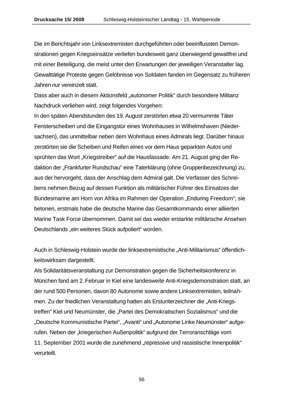 Drucksache 15/ 2608 Schleswig-Holsteinischer Landtag - 15. Wahlperiode Die im Berichtsjahr von Linksextremisten durchgeführten oder beeinflussten Demonstrationen gegen Kriegseinsätze verliefen bundesweit ganz überwiegend gewaltfrei und mit einer Beteiligung, die meist unter den Erwartungen der jeweiligen Veranstalter lag. Gewalttätige Proteste gegen Gelöbnisse von Soldaten fanden im Gegensatz zu früheren Jahren nur vereinzelt statt. Dass aber auch in diesem Aktionsfeld "autonomer Politik" durch besondere Militanz Nachdruck verliehen wird, zeigt folgendes Vorgehen: In den späten Abendstunden des 19. August zerstörten etwa 20 vermummte Täter Fensterscheiben und die Eingangstür eines Wohnhauses in Wilhelmshaven (Niedersachsen), das unmittelbar neben dem Wohnhaus eines Admirals liegt. Darüber hinaus zerstörten sie die Scheiben und Reifen eines vor dem Haus geparkten Autos und sprühten das Wort "Kriegstreiber" auf die Hausfassade. Am 21. August ging der Redaktion der "Frankfurter Rundschau" eine Taterklärung (ohne Gruppenbezeichnung) zu, aus der hervorgeht, dass der Anschlag dem Admiral galt. Die Verfasser des Schreibens nehmen Bezug auf dessen Funktion als militärischer Führer des Einsatzes der Bundesmarine am Horn von Afrika im Rahmen der Operation "Enduring Freedom"; sie betonen, erstmals habe die deutsche Marine das Gesamtkommando einer alliierten Marine Task Force übernommen. Damit sei das wieder erstarkte militärische Ansehen Deutschlands "ein weiteres Stück aufpoliert" worden. Auch in Schleswig-Holstein wurde der linksextremistische "Anti-Militarismus" öffentlichkeitswirksam dargestellt. Als Solidaritätsveranstaltung zur Demonstration gegen die Sicherheitskonferenz in München fand am 2. Februar in Kiel eine landesweite Anti-Kriegsdemonstration statt, an der rund 500 Personen, davon 80 Autonome sowie andere Linksextremisten, teilnahmen. Zu der friedlichen Veranstaltung hatten als Erstunterzeichner die "Anti-Kriegstreffen" Kiel und Neumünster, die "Partei des Demokratischen Sozialismus" und die "Deutsche Kommunistische Partei", "Avanti" und "Autonome Linke Neumünster" aufgerufen. Neben der "kriegerischen Außenpolitik" aufgrund der Terroranschläge vom 11. September 2001 wurde die zunehmend "repressive und rassistische Innenpolitik" verurteilt. 56