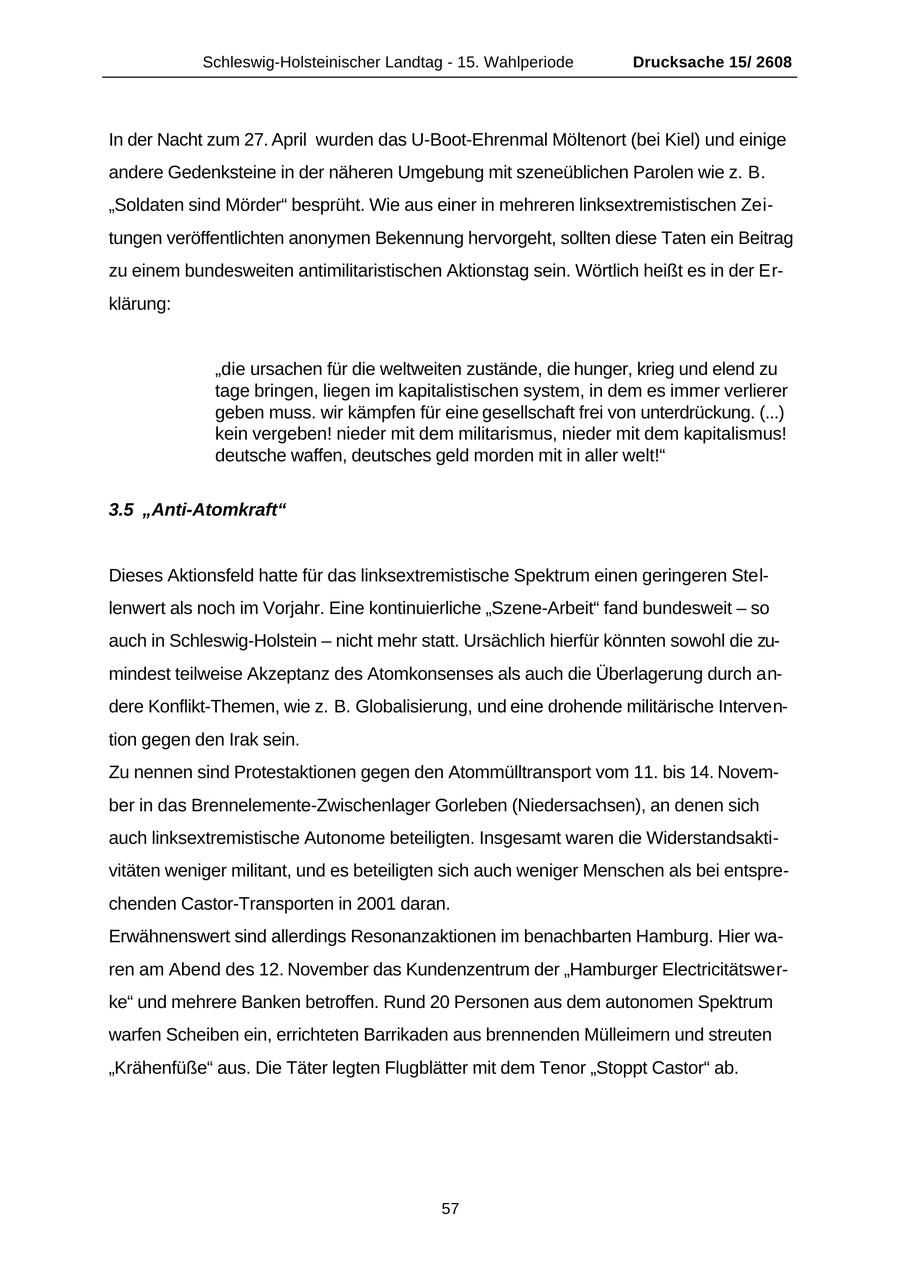 Schleswig-Holsteinischer Landtag - 15. Wahlperiode Drucksache 15/ 2608 In der Nacht zum 27. April wurden das U-Boot-Ehrenmal Möltenort (bei Kiel) und einige andere Gedenksteine in der näheren Umgebung mit szeneüblichen Parolen wie z. B. "Soldaten sind Mörder" besprüht. Wie aus einer in mehreren linksextremistischen Zeitungen veröffentlichten anonymen Bekennung hervorgeht, sollten diese Taten ein Beitrag zu einem bundesweiten antimilitaristischen Aktionstag sein. Wörtlich heißt es in der Erklärung: "die ursachen für die weltweiten zustände, die hunger, krieg und elend zu tage bringen, liegen im kapitalistischen system, in dem es immer verlierer geben muss. wir kämpfen für eine gesellschaft frei von unterdrückung. (...) kein vergeben! nieder mit dem militarismus, nieder mit dem kapitalismus! deutsche waffen, deutsches geld morden mit in aller welt!" 3.5 "Anti-Atomkraft" Dieses Aktionsfeld hatte für das linksextremistische Spektrum einen geringeren Stellenwert als noch im Vorjahr. Eine kontinuierliche "Szene-Arbeit" fand bundesweit - so auch in Schleswig-Holstein - nicht mehr statt. Ursächlich hierfür könnten sowohl die zumindest teilweise Akzeptanz des Atomkonsenses als auch die Überlagerung durch andere Konflikt-Themen, wie z. B. Globalisierung, und eine drohende militärische Intervention gegen den Irak sein. Zu nennen sind Protestaktionen gegen den Atommülltransport vom 11. bis 14. November in das Brennelemente-Zwischenlager Gorleben (Niedersachsen), an denen sich auch linksextremistische Autonome beteiligten. Insgesamt waren die Widerstandsaktivitäten weniger militant, und es beteiligten sich auch weniger Menschen als bei entsprechenden Castor-Transporten in 2001 daran. Erwähnenswert sind allerdings Resonanzaktionen im benachbarten Hamburg. Hier waren am Abend des 12. November das Kundenzentrum der "Hamburger Electricitätswerke" und mehrere Banken betroffen. Rund 20 Personen aus dem autonomen Spektrum warfen Scheiben ein, errichteten Barrikaden aus brennenden Mülleimern und streuten "Krähenfüße" aus. Die Täter legten Flugblätter mit dem Tenor "Stoppt Castor" ab. 57