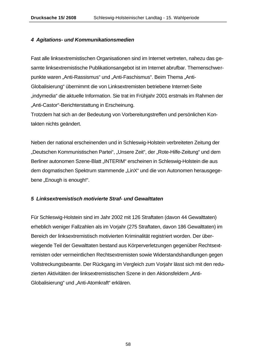 Drucksache 15/ 2608 Schleswig-Holsteinischer Landtag - 15. Wahlperiode 4 Agitationsund Kommunikationsmedien Fast alle linksextremistischen Organisationen sind im Internet vertreten, nahezu das gesamte linksextremistische Publikationsangebot ist im Internet abrufbar. Themenschwerpunkte waren "Anti-Rassismus" und "Anti-Faschismus". Beim Thema "AntiGlobalisierung" übernimmt die von Linksextremisten betriebene Internet-Seite "indymedia" die aktuelle Information. Sie trat im Frühjahr 2001 erstmals im Rahmen der "Anti-Castor"-Berichterstattung in Erscheinung. Trotzdem hat sich an der Bedeutung von Vorbereitungstreffen und persönlichen Kontakten nichts geändert. Neben der national erscheinenden und in Schleswig-Holstein verbreiteten Zeitung der "Deutschen Kommunistischen Partei", "Unsere Zeit", der "Rote-Hilfe-Zeitung" und dem Berliner autonomen Szene-Blatt "INTERIM" erscheinen in Schleswig-Holstein die aus dem dogmatischen Spektrum stammende "LinX" und die von Autonomen herausgegebene "Enough is enough!". 5 Linksextremistisch motivierte Strafund Gewalttaten Für Schleswig-Holstein sind im Jahr 2002 mit 126 Straftaten (davon 44 Gewalttaten) erheblich weniger Fallzahlen als im Vorjahr (275 Straftaten, davon 186 Gewalttaten) im Bereich der linksextremistisch motivierten Kriminalität registriert worden. Der überwiegende Teil der Gewalttaten bestand aus Körperverletzungen gegenüber Rechtsextremisten oder vermeintlichen Rechtsextremisten sowie Widerstandshandlungen gegen Vollstreckungsbeamte. Der Rückgang im Vergleich zum Vorjahr lässt sich mit den reduzierten Aktivitäten der linksextremistischen Szene in den Aktionsfeldern "AntiGlobalisierung" und "Anti-Atomkraft" erklären. 58