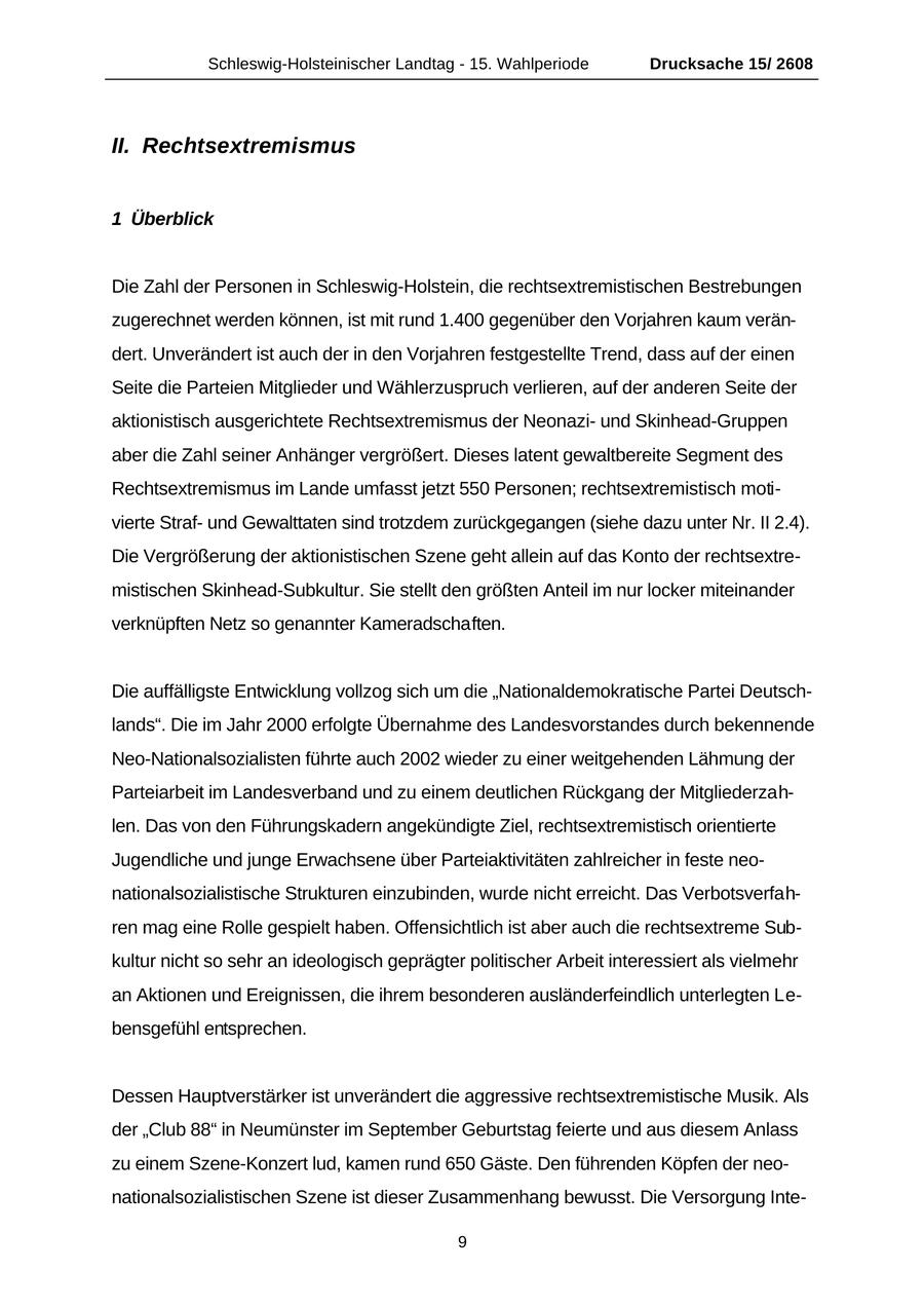 Schleswig-Holsteinischer Landtag - 15. Wahlperiode Drucksache 15/ 2608 II. Rechtsextremismus 1 Überblick Die Zahl der Personen in Schleswig-Holstein, die rechtsextremistischen Bestrebungen zugerechnet werden können, ist mit rund 1.400 gegenüber den Vorjahren kaum verändert. Unverändert ist auch der in den Vorjahren festgestellte Trend, dass auf der einen Seite die Parteien Mitglieder und Wählerzuspruch verlieren, auf der anderen Seite der aktionistisch ausgerichtete Rechtsextremismus der Neonaziund Skinhead-Gruppen aber die Zahl seiner Anhänger vergrößert. Dieses latent gewaltbereite Segment des Rechtsextremismus im Lande umfasst jetzt 550 Personen; rechtsextremistisch motivierte Strafund Gewalttaten sind trotzdem zurückgegangen (siehe dazu unter Nr. II 2.4). Die Vergrößerung der aktionistischen Szene geht allein auf das Konto der rechtsextremistischen Skinhead-Subkultur. Sie stellt den größten Anteil im nur locker miteinander verknüpften Netz so genannter Kameradschaften. Die auffälligste Entwicklung vollzog sich um die "Nationaldemokratische Partei Deutschlands". Die im Jahr 2000 erfolgte Übernahme des Landesvorstandes durch bekennende Neo-Nationalsozialisten führte auch 2002 wieder zu einer weitgehenden Lähmung der Parteiarbeit im Landesverband und zu einem deutlichen Rückgang der Mitgliederzahlen. Das von den Führungskadern angekündigte Ziel, rechtsextremistisch orientierte Jugendliche und junge Erwachsene über Parteiaktivitäten zahlreicher in feste neonationalsozialistische Strukturen einzubinden, wurde nicht erreicht. Das Verbotsverfahren mag eine Rolle gespielt haben. Offensichtlich ist aber auch die rechtsextreme Subkultur nicht so sehr an ideologisch geprägter politischer Arbeit interessiert als vielmehr an Aktionen und Ereignissen, die ihrem besonderen ausländerfeindlich unterlegten Lebensgefühl entsprechen. Dessen Hauptverstärker ist unverändert die aggressive rechtsextremistische Musik. Als der "Club 88" in Neumünster im September Geburtstag feierte und aus diesem Anlass zu einem Szene-Konzert lud, kamen rund 650 Gäste. Den führenden Köpfen der neonationalsozialistischen Szene ist dieser Zusammenhang bewusst. Die Versorgung Inte- 9