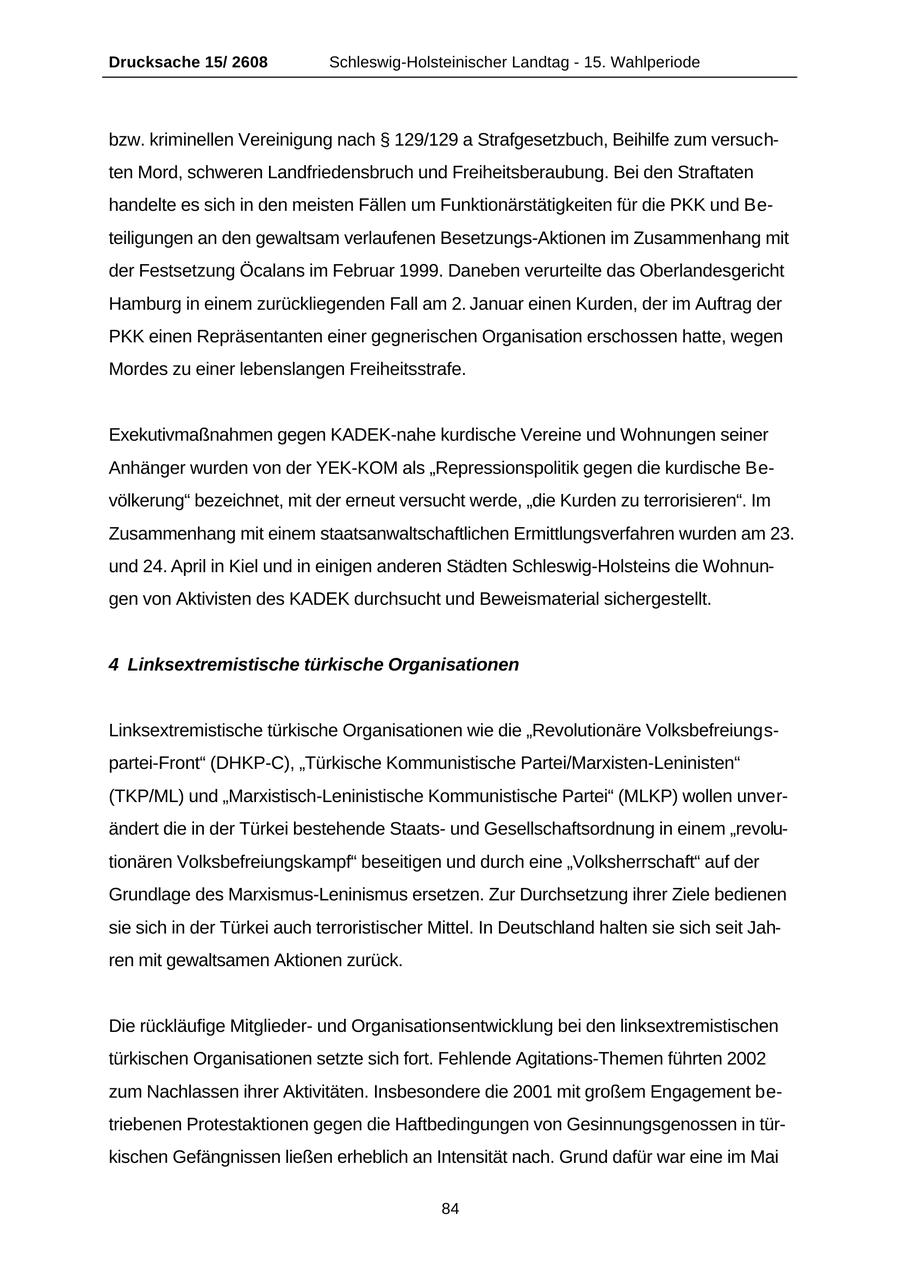 Drucksache 15/ 2608 Schleswig-Holsteinischer Landtag - 15. Wahlperiode bzw. kriminellen Vereinigung nach SS 129/129 a Strafgesetzbuch, Beihilfe zum versuchten Mord, schweren Landfriedensbruch und Freiheitsberaubung. Bei den Straftaten handelte es sich in den meisten Fällen um Funktionärstätigkeiten für die PKK und Beteiligungen an den gewaltsam verlaufenen Besetzungs-Aktionen im Zusammenhang mit der Festsetzung Öcalans im Februar 1999. Daneben verurteilte das Oberlandesgericht Hamburg in einem zurückliegenden Fall am 2. Januar einen Kurden, der im Auftrag der PKK einen Repräsentanten einer gegnerischen Organisation erschossen hatte, wegen Mordes zu einer lebenslangen Freiheitsstrafe. Exekutivmaßnahmen gegen KADEK-nahe kurdische Vereine und Wohnungen seiner Anhänger wurden von der YEK-KOM als "Repressionspolitik gegen die kurdische Bevölkerung" bezeichnet, mit der erneut versucht werde, "die Kurden zu terrorisieren". Im Zusammenhang mit einem staatsanwaltschaftlichen Ermittlungsverfahren wurden am 23. und 24. April in Kiel und in einigen anderen Städten Schleswig-Holsteins die Wohnungen von Aktivisten des KADEK durchsucht und Beweismaterial sichergestellt. 4 Linksextremistische türkische Organisationen Linksextremistische türkische Organisationen wie die "Revolutionäre Volksbefreiungspartei-Front" (DHKP-C), "Türkische Kommunistische Partei/Marxisten-Leninisten" (TKP/ML) und "Marxistisch-Leninistische Kommunistische Partei" (MLKP) wollen unverändert die in der Türkei bestehende Staatsund Gesellschaftsordnung in einem "revolutionären Volksbefreiungskampf" beseitigen und durch eine "Volksherrschaft" auf der Grundlage des Marxismus-Leninismus ersetzen. Zur Durchsetzung ihrer Ziele bedienen sie sich in der Türkei auch terroristischer Mittel. In Deutschland halten sie sich seit Jahren mit gewaltsamen Aktionen zurück. Die rückläufige Mitgliederund Organisationsentwicklung bei den linksextremistischen türkischen Organisationen setzte sich fort. Fehlende Agitations-Themen führten 2002 zum Nachlassen ihrer Aktivitäten. Insbesondere die 2001 mit großem Engagement betriebenen Protestaktionen gegen die Haftbedingungen von Gesinnungsgenossen in türkischen Gefängnissen ließen erheblich an Intensität nach. Grund dafür war eine im Mai 84