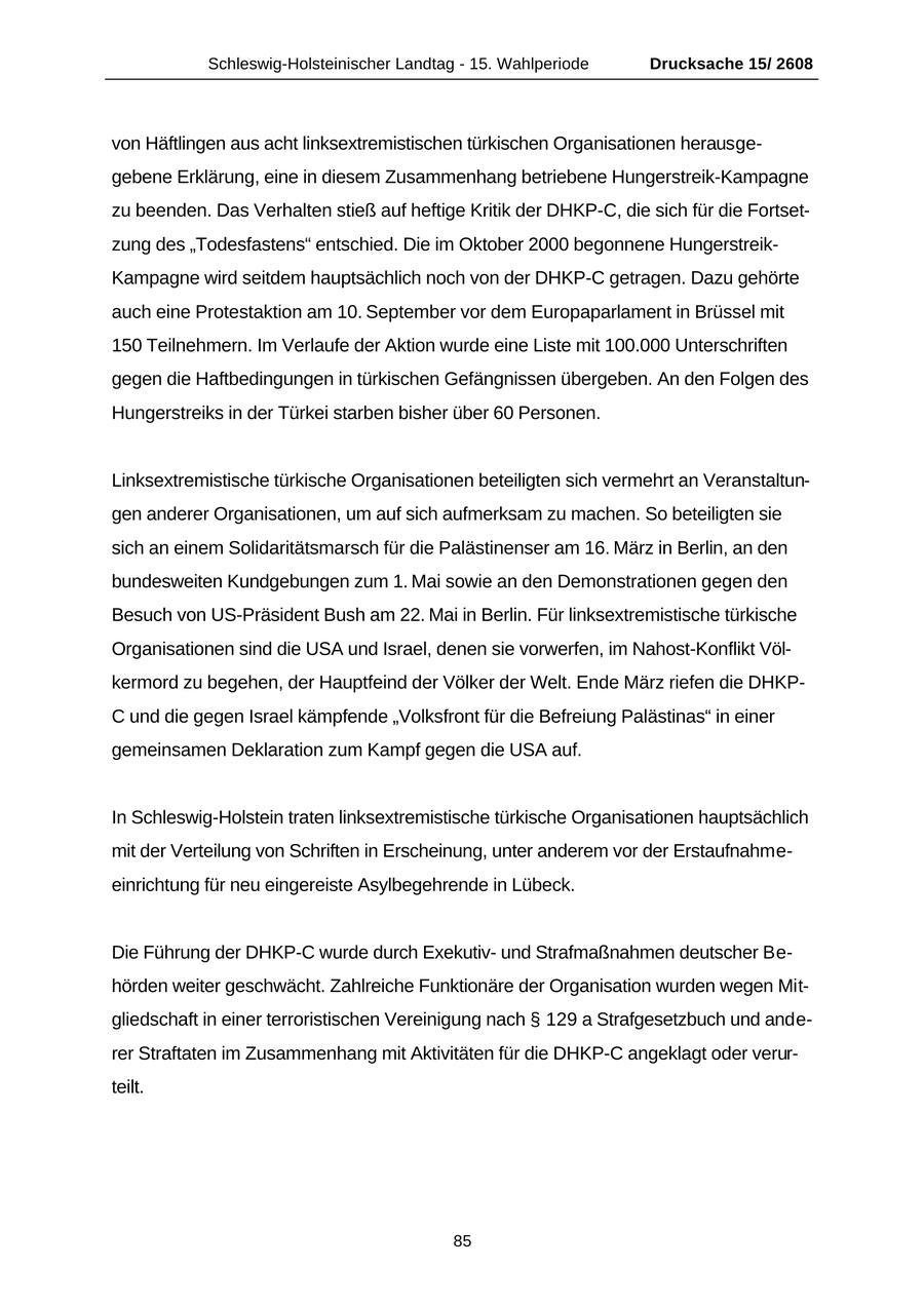 Schleswig-Holsteinischer Landtag - 15. Wahlperiode Drucksache 15/ 2608 von Häftlingen aus acht linksextremistischen türkischen Organisationen herausgegebene Erklärung, eine in diesem Zusammenhang betriebene Hungerstreik-Kampagne zu beenden. Das Verhalten stieß auf heftige Kritik der DHKP-C, die sich für die Fortsetzung des "Todesfastens" entschied. Die im Oktober 2000 begonnene HungerstreikKampagne wird seitdem hauptsächlich noch von der DHKP-C getragen. Dazu gehörte auch eine Protestaktion am 10. September vor dem Europaparlament in Brüssel mit 150 Teilnehmern. Im Verlaufe der Aktion wurde eine Liste mit 100.000 Unterschriften gegen die Haftbedingungen in türkischen Gefängnissen übergeben. An den Folgen des Hungerstreiks in der Türkei starben bisher über 60 Personen. Linksextremistische türkische Organisationen beteiligten sich vermehrt an Veranstaltungen anderer Organisationen, um auf sich aufmerksam zu machen. So beteiligten sie sich an einem Solidaritätsmarsch für die Palästinenser am 16. März in Berlin, an den bundesweiten Kundgebungen zum 1. Mai sowie an den Demonstrationen gegen den Besuch von US-Präsident Bush am 22. Mai in Berlin. Für linksextremistische türkische Organisationen sind die USA und Israel, denen sie vorwerfen, im Nahost-Konflikt Völkermord zu begehen, der Hauptfeind der Völker der Welt. Ende März riefen die DHKP- C und die gegen Israel kämpfende "Volksfront für die Befreiung Palästinas" in einer gemeinsamen Deklaration zum Kampf gegen die USA auf. In Schleswig-Holstein traten linksextremistische türkische Organisationen hauptsächlich mit der Verteilung von Schriften in Erscheinung, unter anderem vor der Erstaufnahmeeinrichtung für neu eingereiste Asylbegehrende in Lübeck. Die Führung der DHKP-C wurde durch Exekutivund Strafmaßnahmen deutscher Behörden weiter geschwächt. Zahlreiche Funktionäre der Organisation wurden wegen Mitgliedschaft in einer terroristischen Vereinigung nach SS 129 a Strafgesetzbuch und anderer Straftaten im Zusammenhang mit Aktivitäten für die DHKP-C angeklagt oder verurteilt. 85