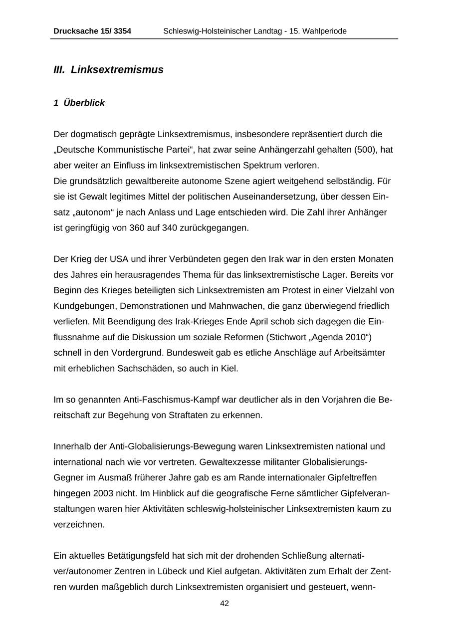 Drucksache 15/ 3354 Schleswig-Holsteinischer Landtag - 15. Wahlperiode III. Linksextremismus 1 Überblick Der dogmatisch geprägte Linksextremismus, insbesondere repräsentiert durch die "Deutsche Kommunistische Partei", hat zwar seine Anhängerzahl gehalten (500), hat aber weiter an Einfluss im linksextremistischen Spektrum verloren. Die grundsätzlich gewaltbereite autonome Szene agiert weitgehend selbständig. Für sie ist Gewalt legitimes Mittel der politischen Auseinandersetzung, über dessen Einsatz "autonom" je nach Anlass und Lage entschieden wird. Die Zahl ihrer Anhänger ist geringfügig von 360 auf 340 zurückgegangen. Der Krieg der USA und ihrer Verbündeten gegen den Irak war in den ersten Monaten des Jahres ein herausragendes Thema für das linksextremistische Lager. Bereits vor Beginn des Krieges beteiligten sich Linksextremisten am Protest in einer Vielzahl von Kundgebungen, Demonstrationen und Mahnwachen, die ganz überwiegend friedlich verliefen. Mit Beendigung des Irak-Krieges Ende April schob sich dagegen die Einflussnahme auf die Diskussion um soziale Reformen (Stichwort "Agenda 2010") schnell in den Vordergrund. Bundesweit gab es etliche Anschläge auf Arbeitsämter mit erheblichen Sachschäden, so auch in Kiel. Im so genannten Anti-Faschismus-Kampf war deutlicher als in den Vorjahren die Bereitschaft zur Begehung von Straftaten zu erkennen. Innerhalb der Anti-Globalisierungs-Bewegung waren Linksextremisten national und international nach wie vor vertreten. Gewaltexzesse militanter GlobalisierungsGegner im Ausmaß früherer Jahre gab es am Rande internationaler Gipfeltreffen hingegen 2003 nicht. Im Hinblick auf die geografische Ferne sämtlicher Gipfelveranstaltungen waren hier Aktivitäten schleswig-holsteinischer Linksextremisten kaum zu verzeichnen. Ein aktuelles Betätigungsfeld hat sich mit der drohenden Schließung alternativer/autonomer Zentren in Lübeck und Kiel aufgetan. Aktivitäten zum Erhalt der Zentren wurden maßgeblich durch Linksextremisten organisiert und gesteuert, wenn42