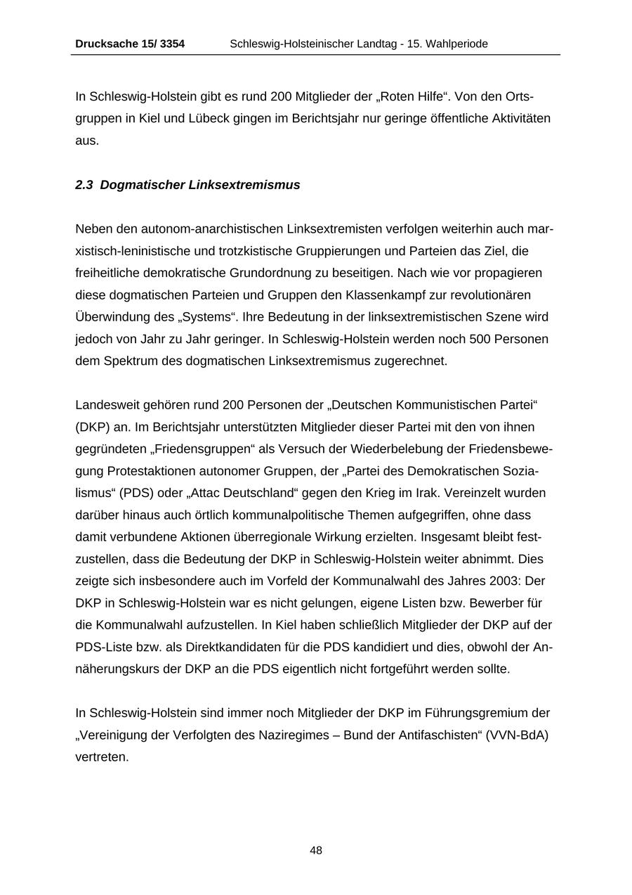 Drucksache 15/ 3354 Schleswig-Holsteinischer Landtag - 15. Wahlperiode In Schleswig-Holstein gibt es rund 200 Mitglieder der "Roten Hilfe". Von den Ortsgruppen in Kiel und Lübeck gingen im Berichtsjahr nur geringe öffentliche Aktivitäten aus. 2.3 Dogmatischer Linksextremismus Neben den autonom-anarchistischen Linksextremisten verfolgen weiterhin auch marxistisch-leninistische und trotzkistische Gruppierungen und Parteien das Ziel, die freiheitliche demokratische Grundordnung zu beseitigen. Nach wie vor propagieren diese dogmatischen Parteien und Gruppen den Klassenkampf zur revolutionären Überwindung des "Systems". Ihre Bedeutung in der linksextremistischen Szene wird jedoch von Jahr zu Jahr geringer. In Schleswig-Holstein werden noch 500 Personen dem Spektrum des dogmatischen Linksextremismus zugerechnet. Landesweit gehören rund 200 Personen der "Deutschen Kommunistischen Partei" (DKP) an. Im Berichtsjahr unterstützten Mitglieder dieser Partei mit den von ihnen gegründeten "Friedensgruppen" als Versuch der Wiederbelebung der Friedensbewegung Protestaktionen autonomer Gruppen, der "Partei des Demokratischen Sozialismus" (PDS) oder "Attac Deutschland" gegen den Krieg im Irak. Vereinzelt wurden darüber hinaus auch örtlich kommunalpolitische Themen aufgegriffen, ohne dass damit verbundene Aktionen überregionale Wirkung erzielten. Insgesamt bleibt festzustellen, dass die Bedeutung der DKP in Schleswig-Holstein weiter abnimmt. Dies zeigte sich insbesondere auch im Vorfeld der Kommunalwahl des Jahres 2003: Der DKP in Schleswig-Holstein war es nicht gelungen, eigene Listen bzw. Bewerber für die Kommunalwahl aufzustellen. In Kiel haben schließlich Mitglieder der DKP auf der PDS-Liste bzw. als Direktkandidaten für die PDS kandidiert und dies, obwohl der Annäherungskurs der DKP an die PDS eigentlich nicht fortgeführt werden sollte. In Schleswig-Holstein sind immer noch Mitglieder der DKP im Führungsgremium der "Vereinigung der Verfolgten des Naziregimes - Bund der Antifaschisten" (VVN-BdA) vertreten. 48